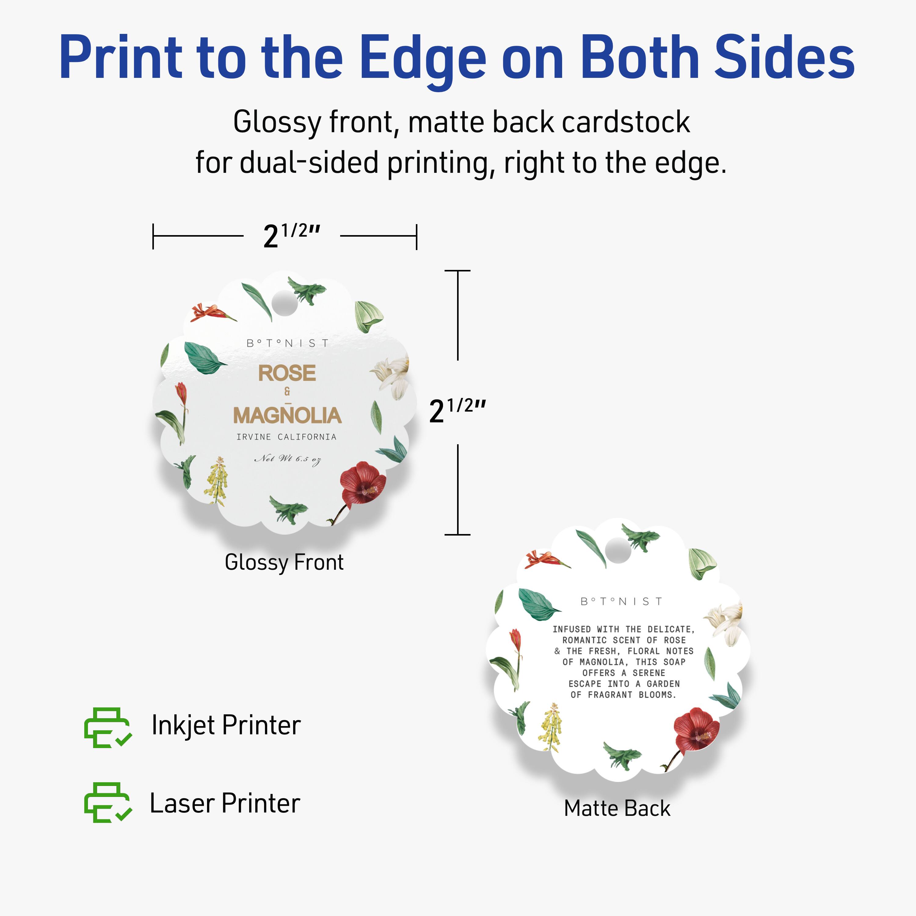 Print to the Edge on Both Sides

Glossy front, matte back cardstock for dual-sided printing, right to the edge.

2 1/2"  
BTNIST  
ROSE  
MAGNOLIA  
IRVINE CALIFORNIA  
2 1/2"  

Glossy Front  
Matte Back

Infused with the delicate, romantic scent of rose & the fresh, floral notes of magnolia, this soap offers a serene escape into a garden of fragrant blooms.

Inkjet Printer  
Laser Printer