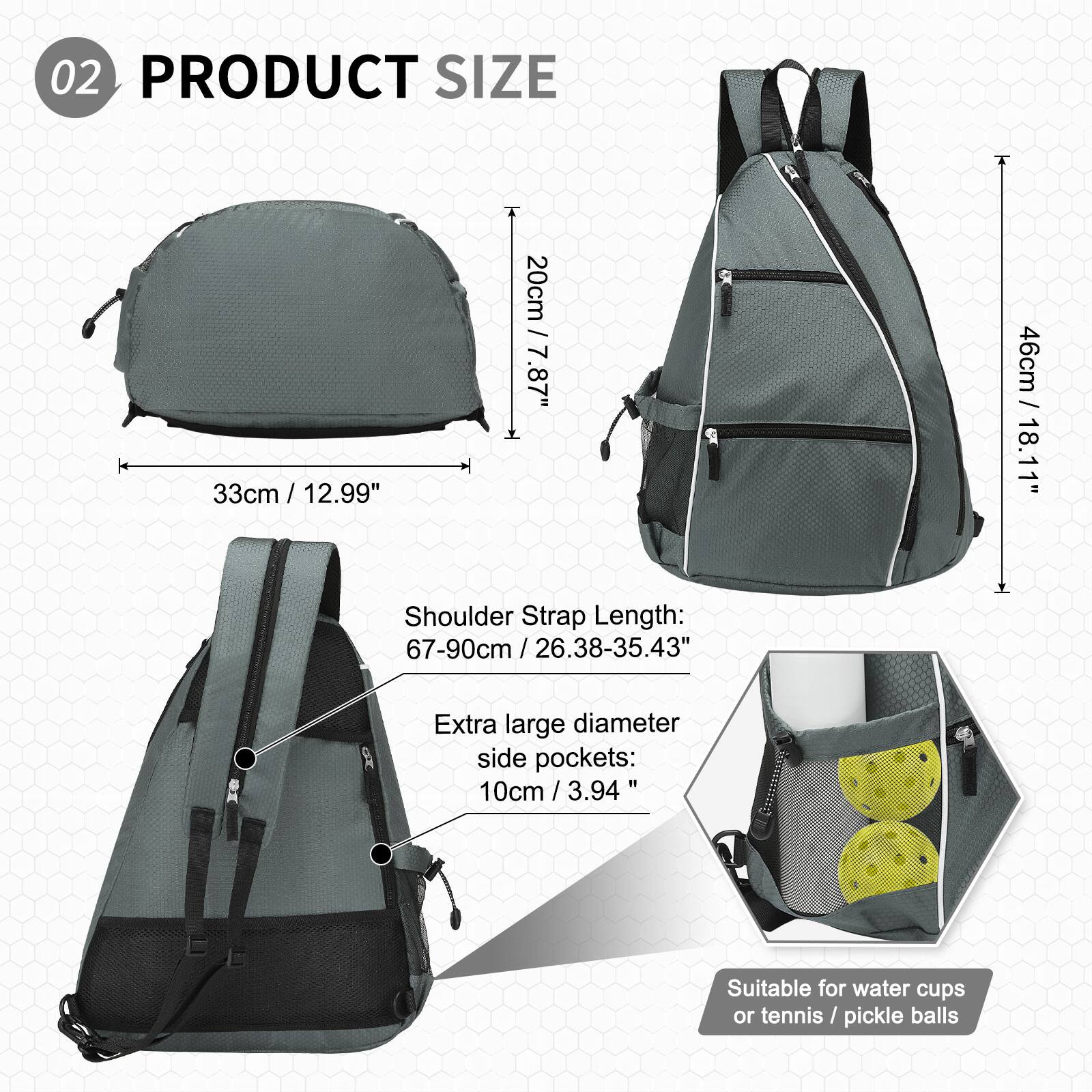 02 PRODUCT SIZE

- 33cm / 12.99"
- 20cm / 7.87"
- 46cm / 18.11"

Shoulder Strap Length: 67-90cm / 26.38-35.43"

Extra large diameter side pockets: 10cm / 3.94"

Suitable for water cups or tennis/pickle balls