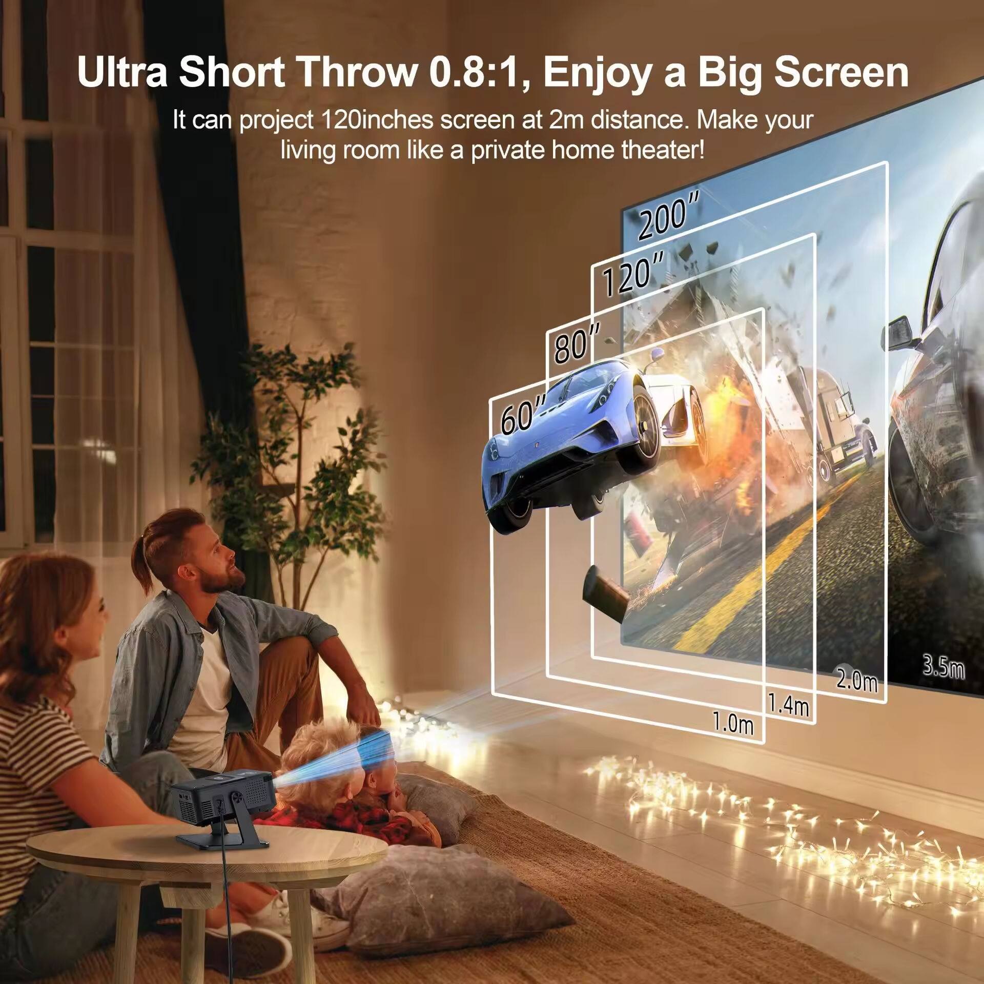 Ultra Short Throw 0.8:1, Enjoy a Big Screen  
It can project 120 inches screen at 2m distance. Make your living room like a private home theater!  

200"  
120"  
80"  
60"  

2.0m  
1.4m  
1.0m  
3.5m