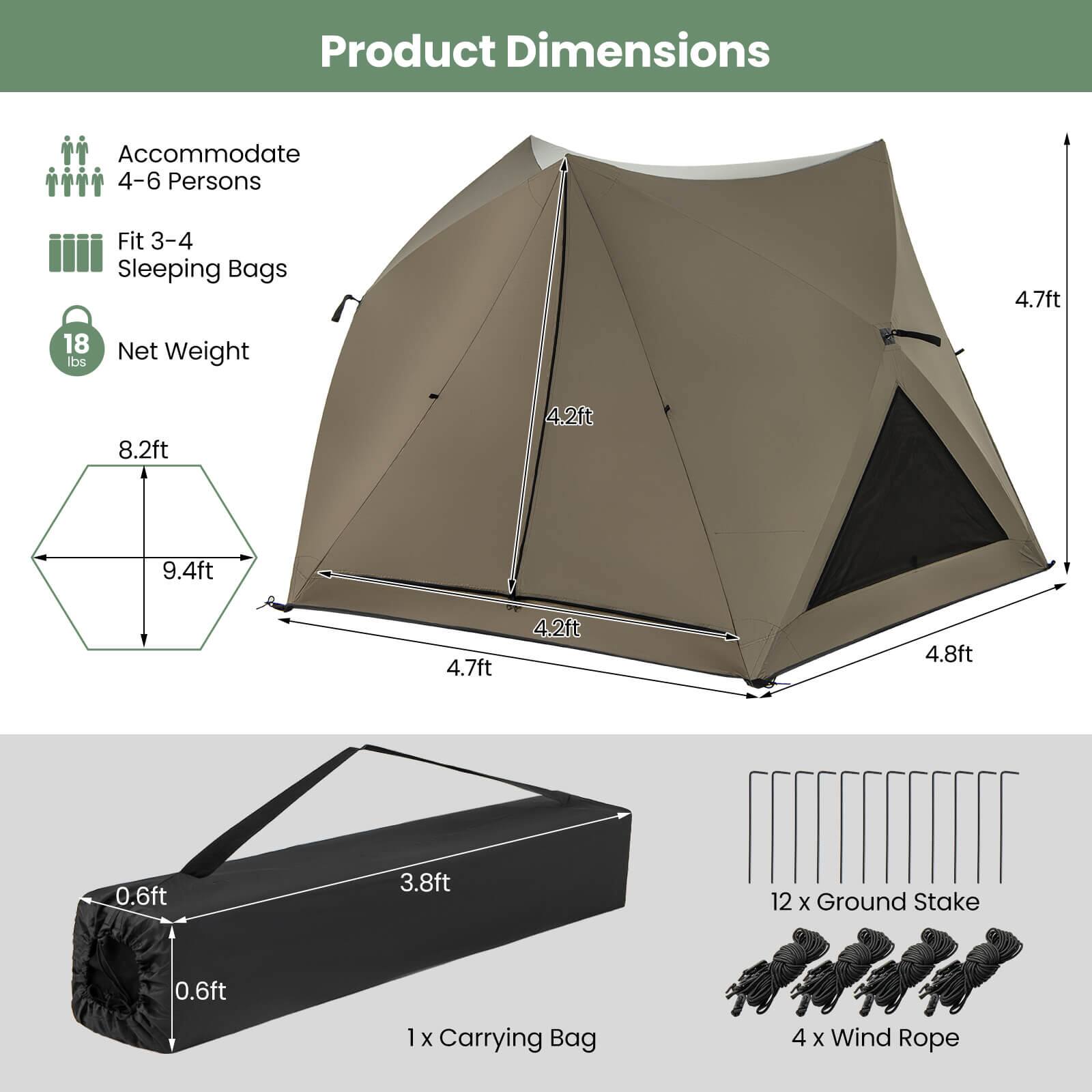Product Dimensions: Accommodate 4-6 persons, Fit 3-4 sleeping bags, 4.7 ft, 18 lbs net weight.

Dimensions: 8.2 ft, 4.2 ft, 9.4 ft, 4.7 ft, 4.2 ft, 4.8 ft, 0.6 ft, 3.8 ft, 12 x Ground Stake, 0.6 ft, 1 x Carrying Bag, 4 x Wind Rope.