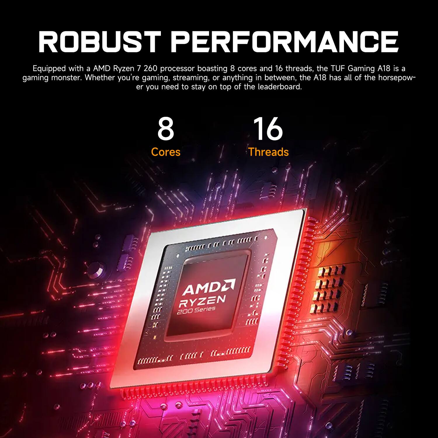 **ROBUST PERFORMANCE**

Equipped with an AMD Ryzen 7 2600 processor boasting 8 cores and 16 threads, the TUF Gaming A18 is a gaming monster. Whether you're gaming, streaming, or anything in between, the A18 has all of the horsepower you need to stay on top of the leaderboard.

- **8 Cores**
- **16 Threads**

AMD Ryzen 200 Series