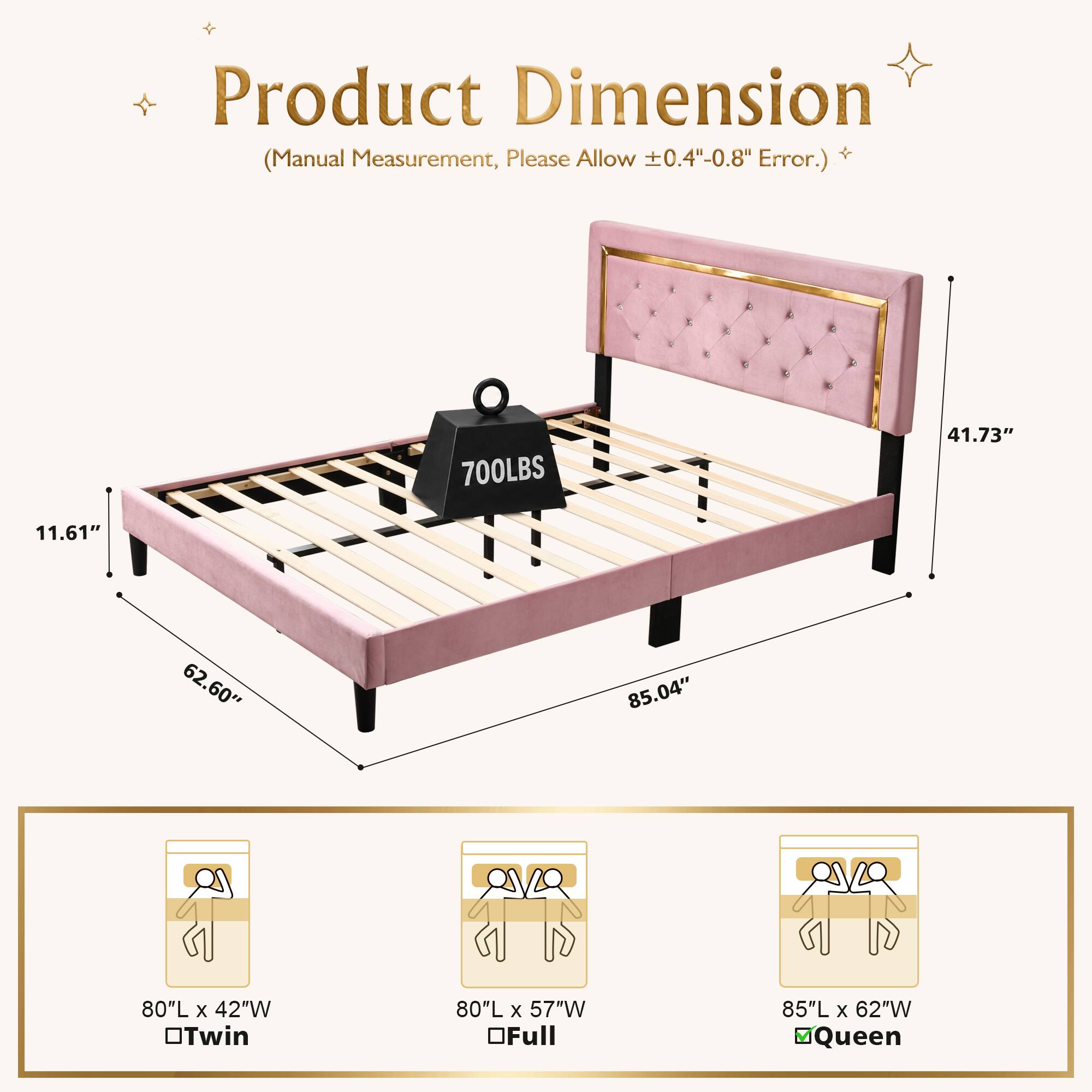 Product Dimension Measurement, Please Allow 0.4"-0.8" + (Manual Error.)  
700LBS  
41.73" 11.61" 62.60" 85.04"  
80"L x 42"W Twin  
80"L x 57"W Full  
85"L x 62"W Queen