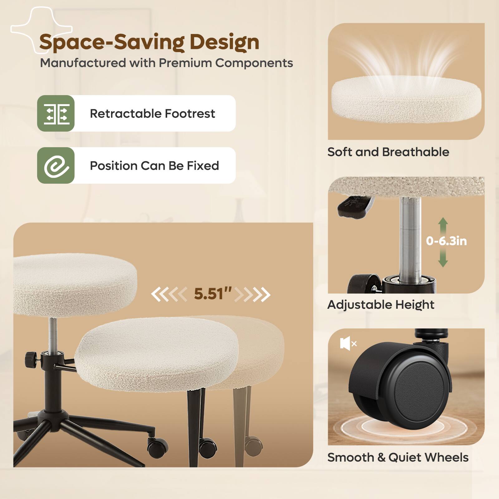 Space-Saving Design  
Manufactured with Premium Components  

- Retractable Footrest  
- Position Can Be Fixed  

Soft and Breathable  

Adjustable Height: 0-6.3in (5.51")  

Smooth & Quiet Wheels