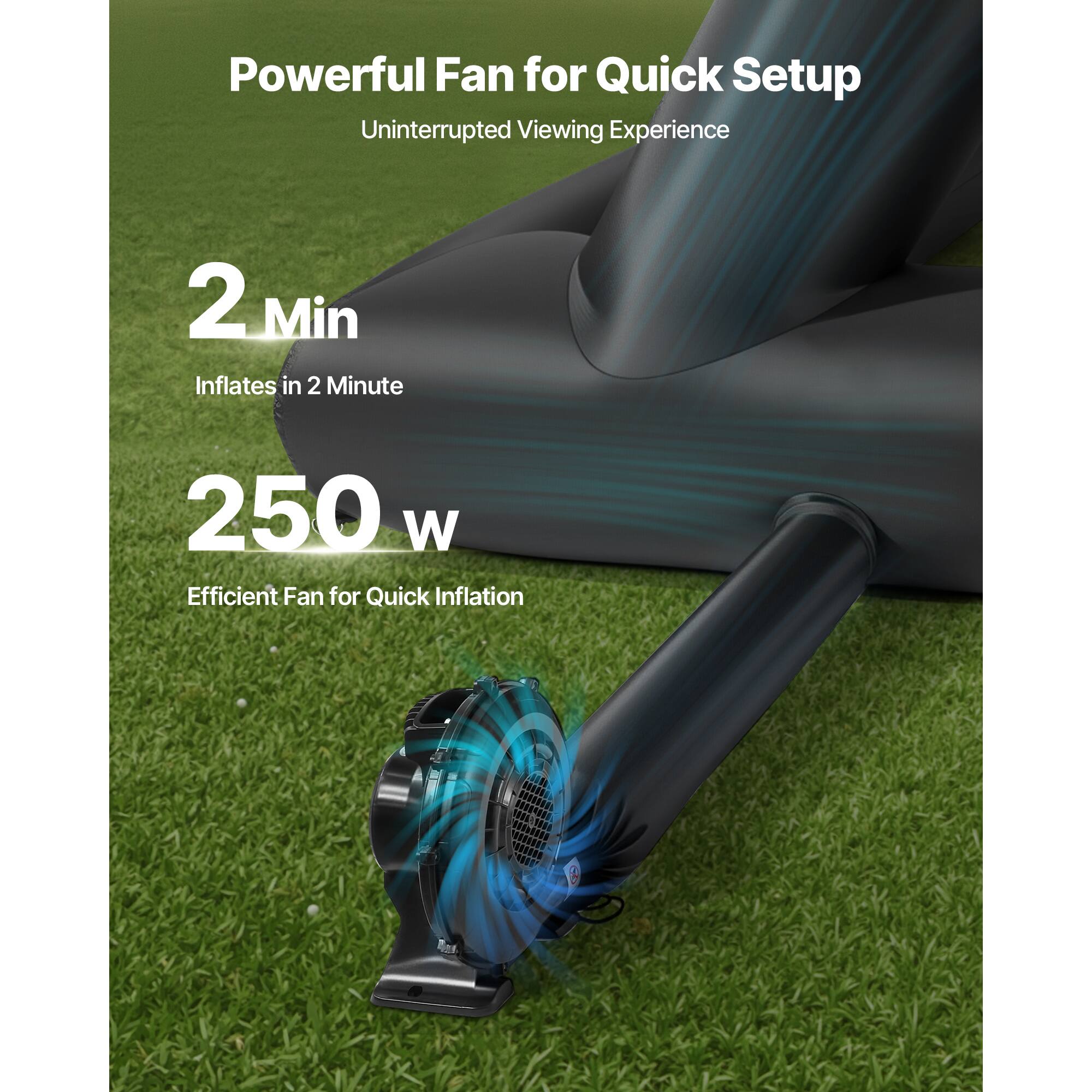 Powerful Fan for Quick Setup
Uninterrupted Viewing Experience
2 Min Inflates in 2 Minute
250 W Efficient Fan for Quick Inflation