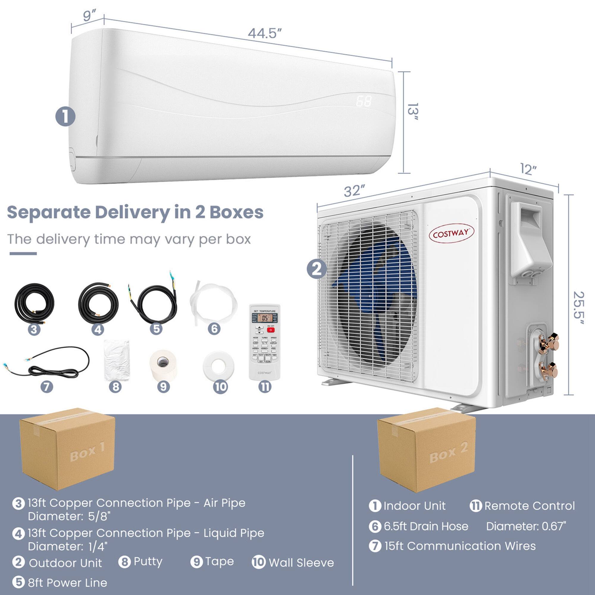 9"
44.5"
1
13"
Separate Delivery in 2 Boxes The delivery time may vary per box
32"
12"
25.5"
COSTWAY
Box 1
Box 2
3 13ft Copper Connection Pipe - Air Pipe Diameter: 5/8"
4 13ft Copper Connection Pipe - Liquid Pipe Diameter: 1/4"
2 Outdoor Unit
8 Putty
9 Tape
10 Wall Sleeve
5 8ft Power Line
1 Indoor Unit
11 Remote Control
6 6.5ft Drain Hose Diameter: 0.67"
7 15ft Communication Wires