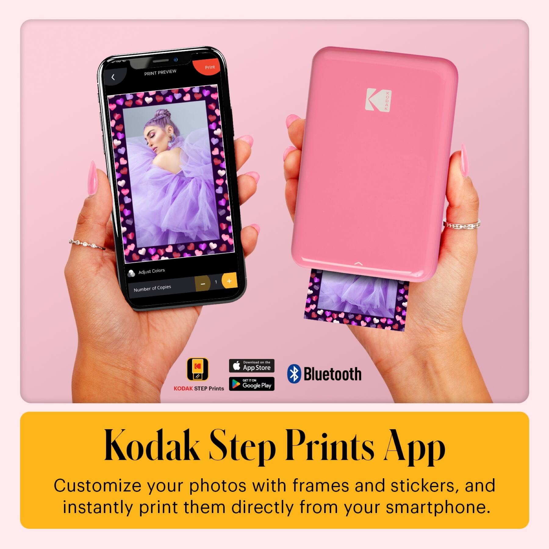 PHINT PREVIEW  
Print  
Adjust Colors  
Number of Copies - 1  

KODAK STEP Prints  
App Store  
Google Play  
Bluetooth  

Kodak Step Prints App  
Customize your photos with frames and stickers, and instantly print them directly from your smartphone.