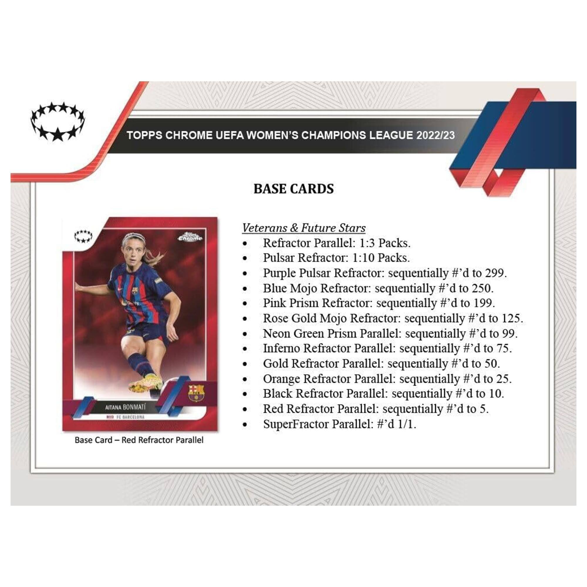 TOPPS CHROME UEFA WOMEN'S CHAMPIONS LEAGUE 2022/23 BASE CARDS

Veterans & Future Stars
- Refractor Parallel: 1:3 Packs.
- Pulsar Refractor: 1:10 Packs.
- Purple Pulsar Refractor: sequentially #d to 299.
- Blue Mojo Refractor: sequentially #d to 250.
- Pink Prism Refractor: sequentially #d to 199.
- Rose Gold Mojo Refractor: sequentially #d to 125.
- Neon Green Prism Parallel: sequentially #d to 99.
- Inferno Refractor Parallel: sequentially #d to 75.
- Gold Refractor Parallel: sequentially #d to 50.
- Orange Refractor Parallel: sequentially #d to 25.
- Black Refractor Parallel: sequentially #d to 10.
- Red Refractor Parallel: sequentially #d to 5.
- SuperFractor Parallel: #d 1/1.