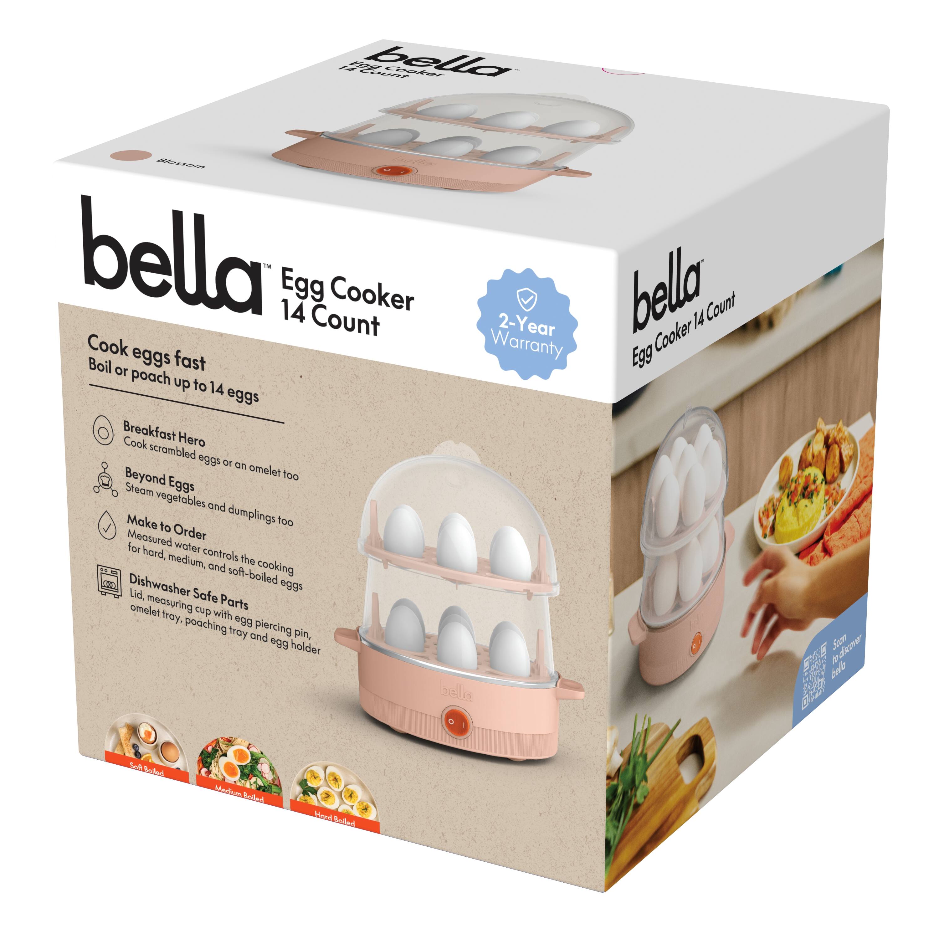 bella™  
Egg Cooker 14 Count  

Cook eggs fast  
Boil or poach up to 14 eggs  

Breakfast Hero  
Cook scrambled eggs or an omelet  

Beyond Eggs  
Steam vegetables and dumplings too  

Made to Order  
Measured water controls the cooking for hard, medium, and soft-boiled eggs  

Dishwasher Safe Parts  
Lid, measuring cup with omelet tray, poaching tray and egg holder  

2-Year Warranty  

bella™  
Egg Cooker 14 Count  

Soft Boiled  
Medium Boiled  
Hard Boiled  

Scan to discover more bella products