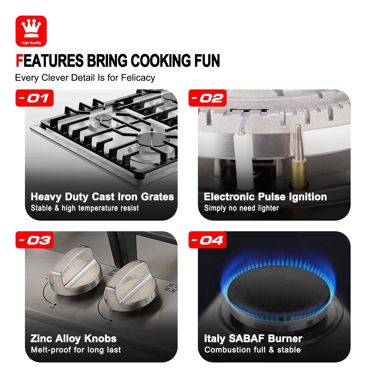 High Quality FEATURES BRING COOKING FUN Every Clever Detail Is for Felicacy

-01 Heavy Duty Cast Iron Grates Stable & high temperature resist
-02 Electronic Pulse Ignition Simply no need lighter
-03 Zinc Alloy Knobs Melt-proof for long last
-04 Italy SABAF Burner Combustion full & stable