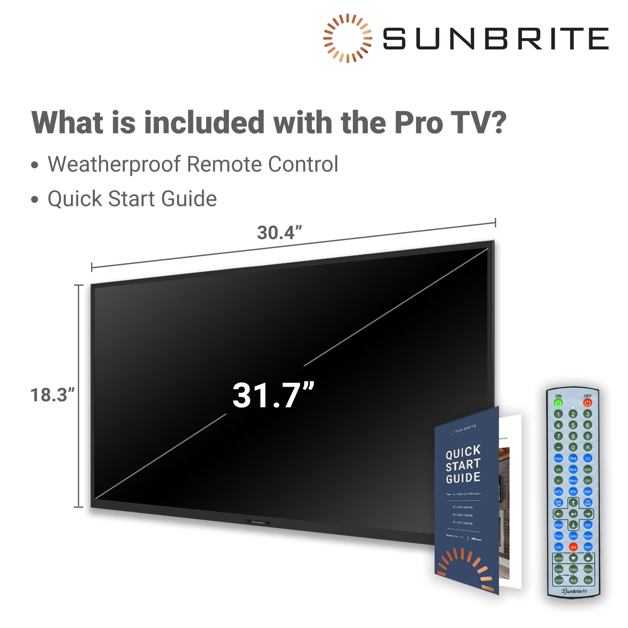 SUNBRITE What is included with the Pro TV? Weatherproof Remote Control Quick Start Guide 30.4" 18.3" 31.7"