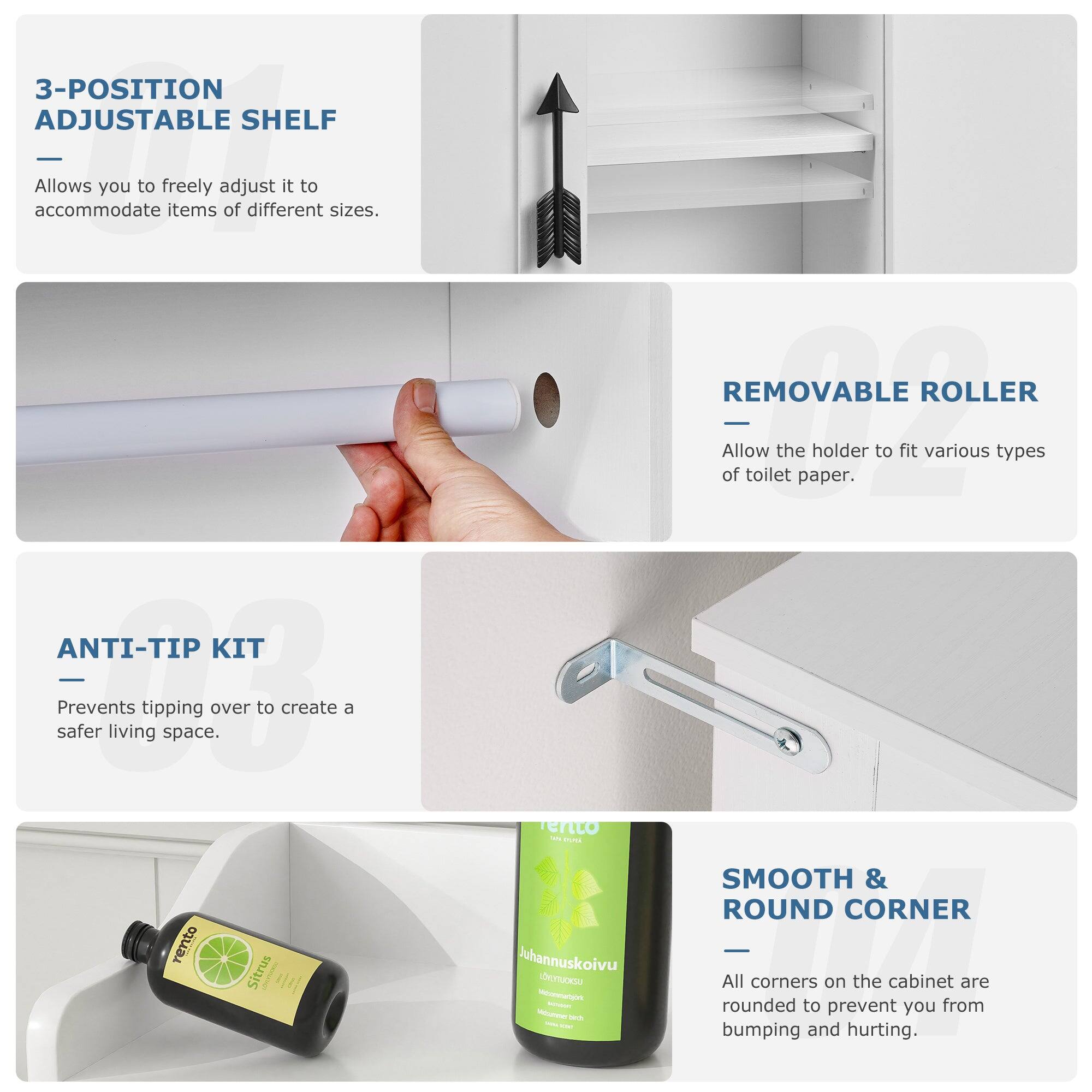 3-POSITION ADJUSTABLE SHELF  
Allows you to freely adjust it to accommodate items of different sizes.

REMOVABLE ROLLER  
Allow the holder to fit various types of toilet paper.

ANTI-TIP KIT  
Prevents tipping over to create a safer living space.

SMOOTH & ROUND CORNER  
All corners on the cabinet are rounded to prevent you from bumping and hurting.