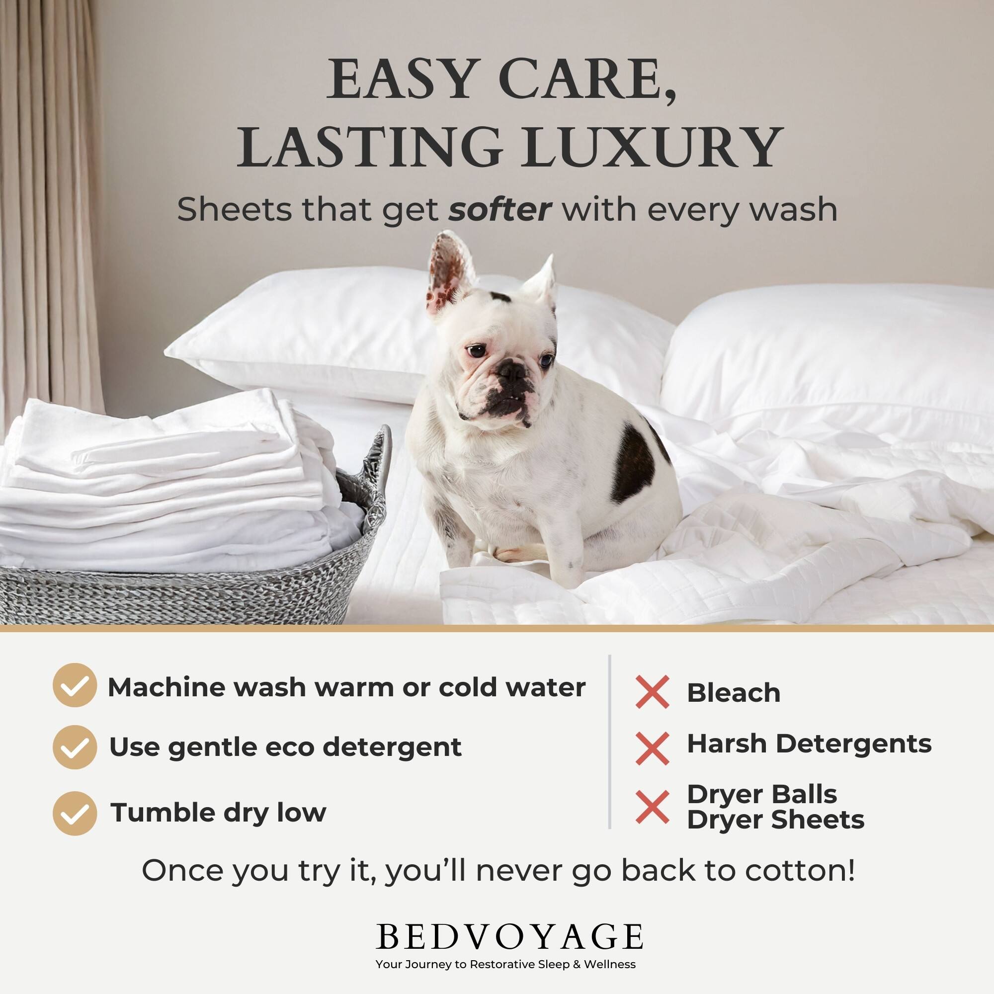 EASY CARE, LASTING LUXURY  
Sheets that get softer with every wash  

Machine wash warm or cold water  
Use gentle eco detergent  
Tumble dry low  

Bleach  
Harsh Detergents  
Dryer Balls  
Dryer Sheets  

Once you try it, you'll never go back to cotton!  

BEDVOYAGE  
Your Journey to Restorative Sleep & Wellness