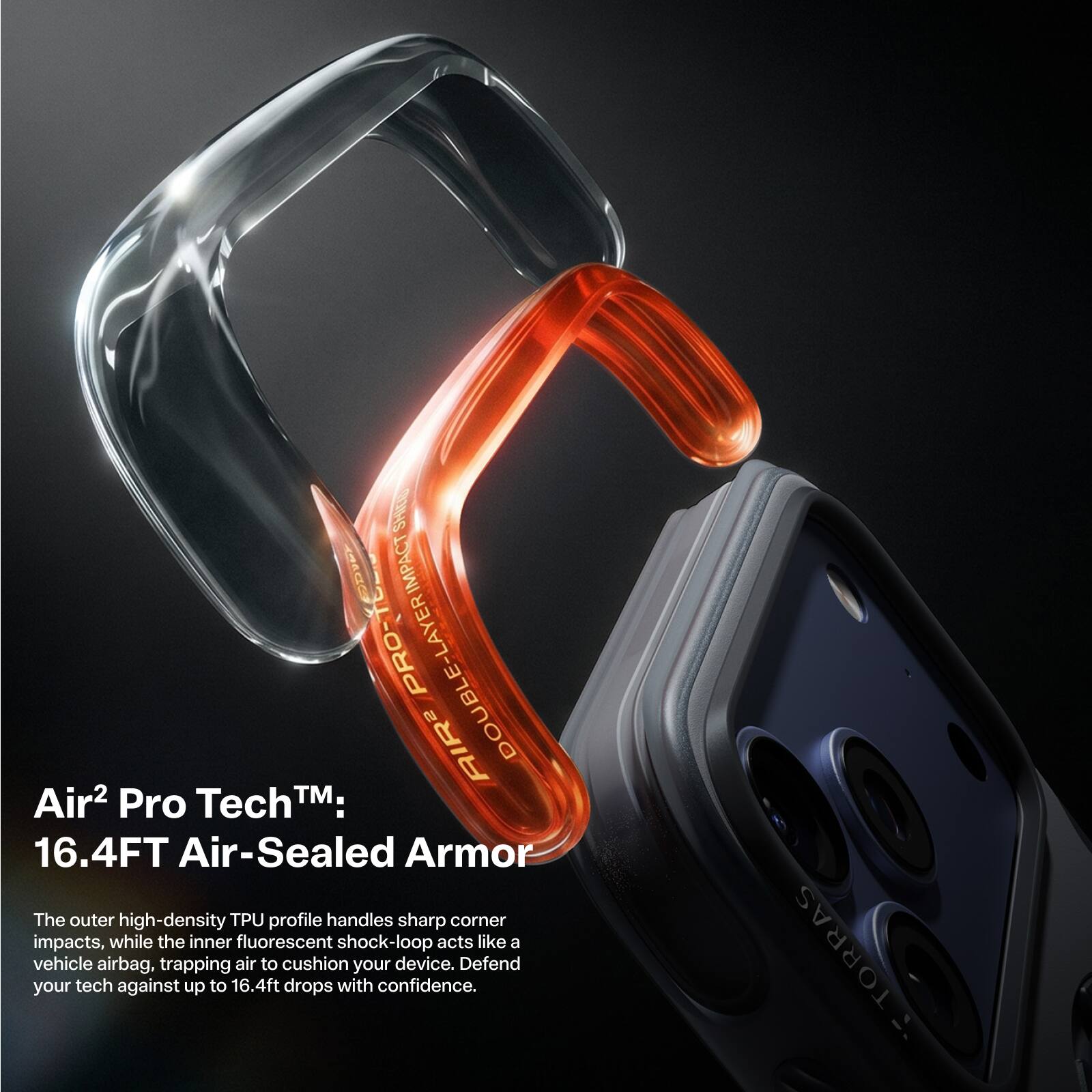 Air² Pro Tech™:  
16.4FT Air-Sealed Armor  

The outer high-density TPU profile handles sharp corner impacts, while the inner fluorescent shock-loop acts like a vehicle airbag, trapping air to cushion your device. Defend your tech against up to 16.4ft drops with confidence.  

TORRAS