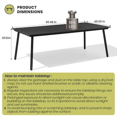PRODUCT DIMENSIONS  
82.48 in x 165 LBS x 40.55 in x 29.13 in

How to maintain tabletop:  
1. Always clear the garbage and dust on the table top, using a dry/wet mop. DO not use hard-bristled brushes or acidic or alkaline cleaning agents.  
2. Regular inspections are necessary to ensure the tabletop fixings are secure. Any issues should be addressed promptly.  
3. Prolonged exposure to direct sunlight can cause discoloration or bubbling on the tabletop, so it's important to avoid direct sunlight and use sunshades.  
4. To avoid bumping into or scratching tabletop, and to prevent sharp objects from rubbing against the surface.