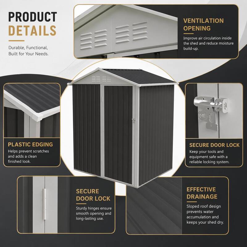 PRODUCT DETAILS  
Durable, Functional, Built for Your Needs.

VENTILATION OPENING  
Improve air circulation inside the shed and reduce moisture build-up.

PLASTIC EDGING  
Helps prevent scratches and adds a clean finished look.

SECURE DOOR LOCK  
Keep your tools and equipment safe with a reliable locking system.

SECURE DOOR LOCK  
Sturdy hinges ensure smooth opening and long-lasting use.

EFFECTIVE DRAINAGE  
Sloped roof design prevents water accumulation and keeps your shed dry.