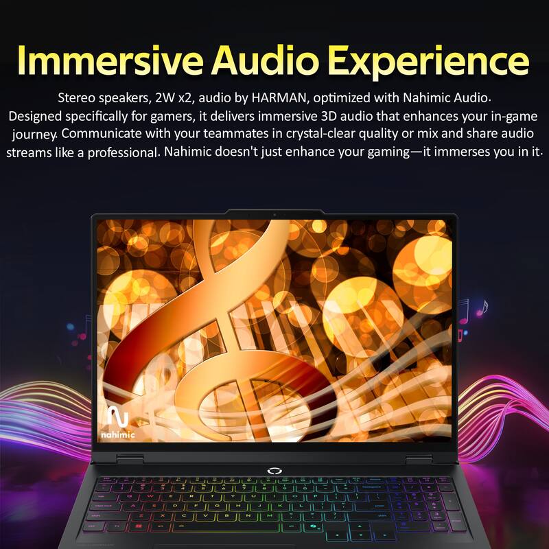 Immersive Audio Experience

Stereo speakers, 2W x2, audio by HARMAN, optimized with Nahimic Audio. Designed specifically for gamers, it delivers immersive 3D audio that enhances your in-game journey. Communicate with your teammates in crystal-clear quality or mix and share audio streams like a professional. Nahimic doesn't just enhance your gaming—it immerses you in it.