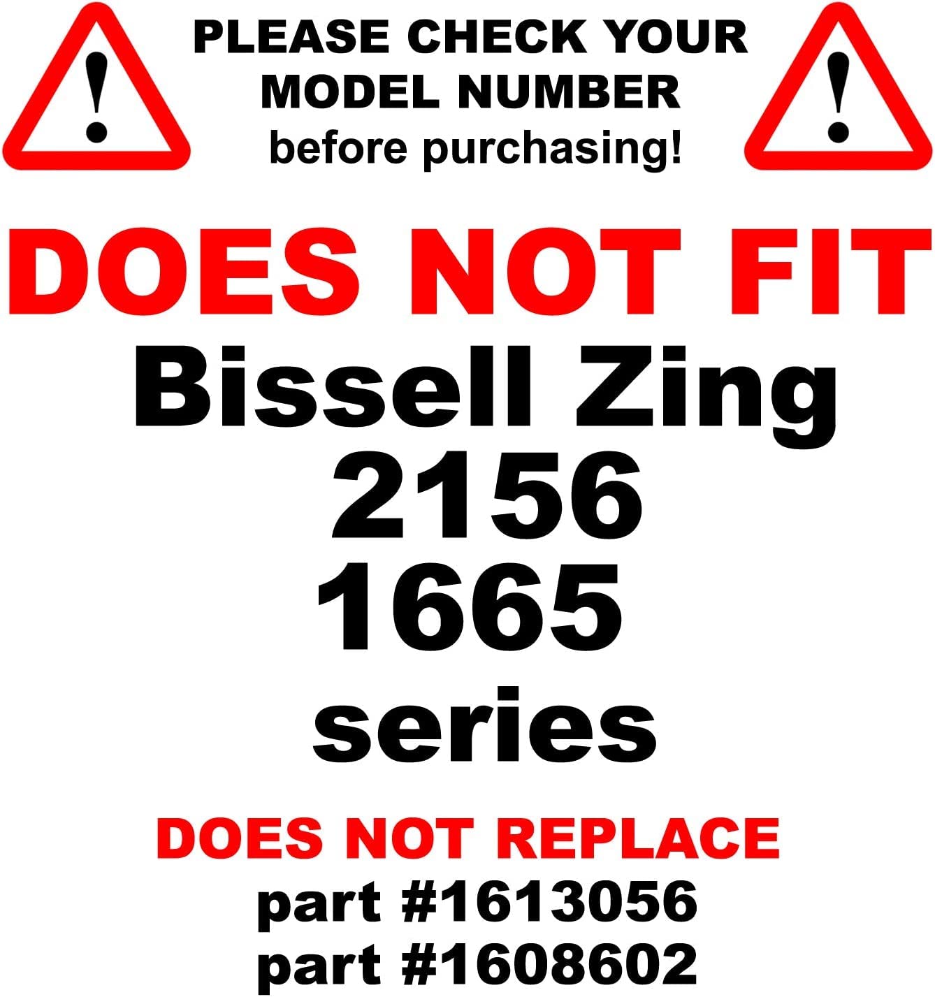 PLEASE CHECK YOUR MODEL NUMBER before purchasing!  
DOES NOT FIT  
Bissell Zing 2156 1665 series  
DOES NOT REPLACE  
part #1613056  
part #1608602