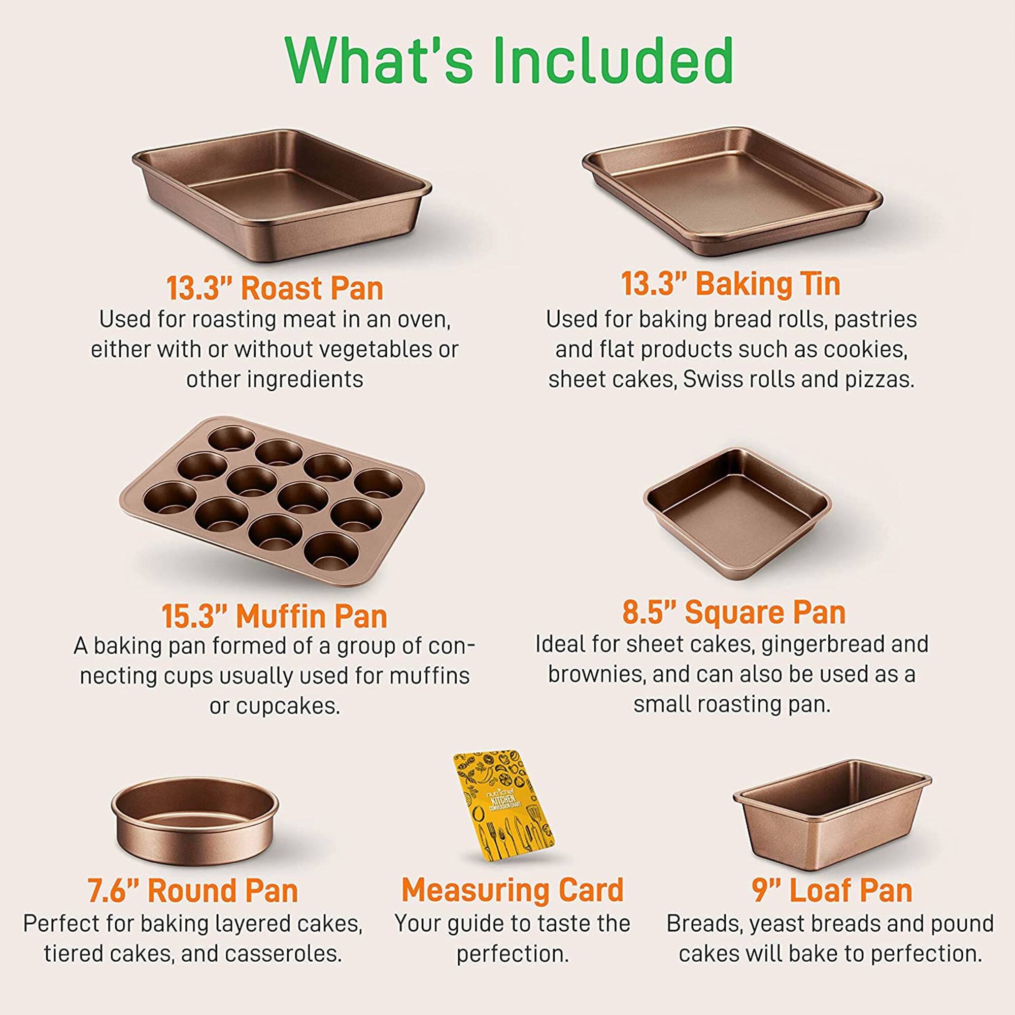 What's Included

- **13.3" Roast Pan**  
  Used for roasting meat in an oven, either with or without vegetables or other ingredients

- **13.3" Baking Tin**  
  Used for baking bread rolls, pastries, and flat products such as cookies, sheet cakes, Swiss rolls, and pizzas.

- **15.3" Muffin Pan**  
  A baking pan formed of a group of connecting cups usually used for muffins or cupcakes.

- **8.5" Square Pan**  
  Ideal for sheet cakes, gingerbread, and brownies, and can also be used as a small roasting pan.

- **7.6" Round Pan**  
  Perfect for baking layered cakes, tiered cakes, and casseroles.

- **Measuring Card**  
  Your guide to taste the perfection.

- **9" Loaf Pan**  
  Breads, yeast breads, and pound cakes will bake to perfection.