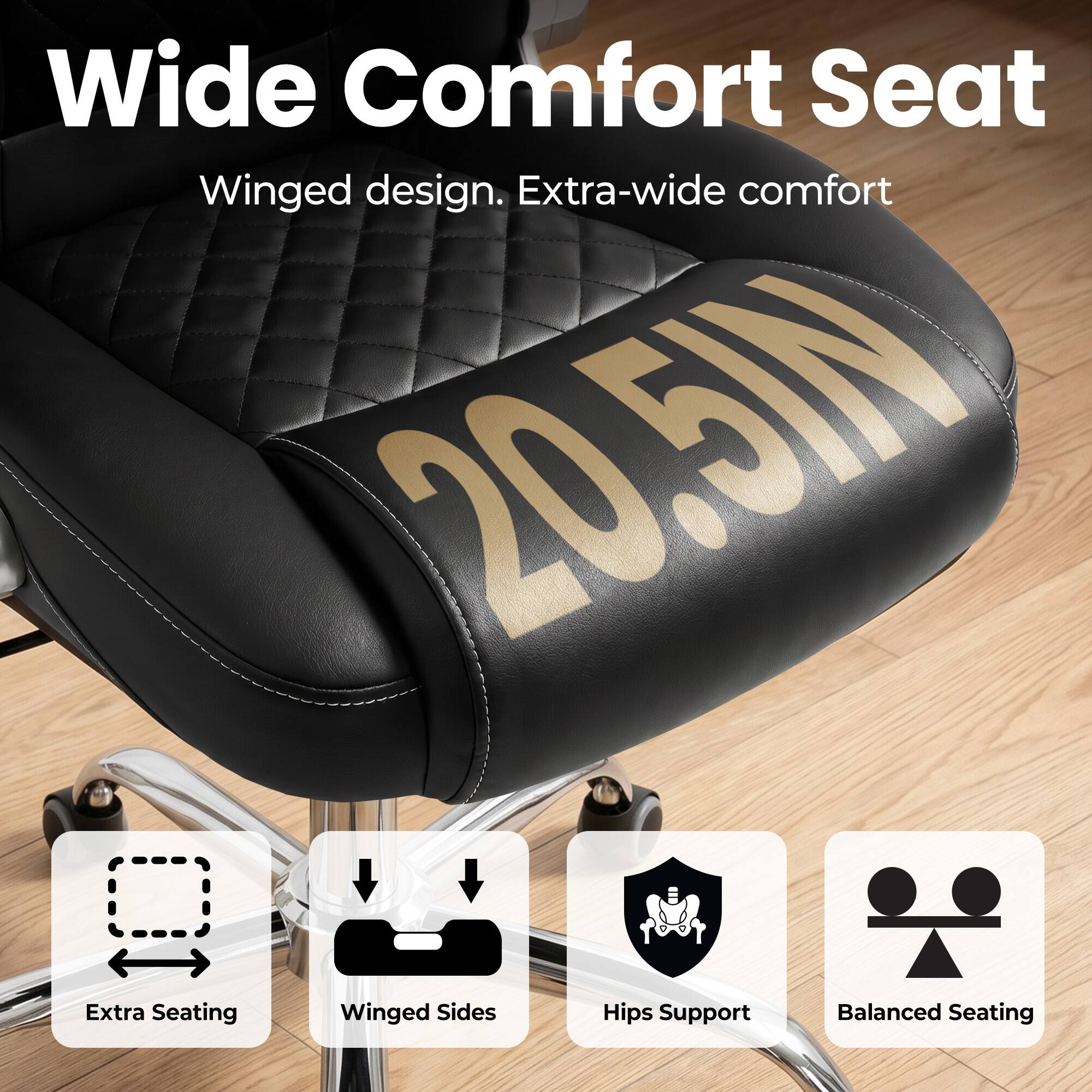 Wide Comfort Seat  
Winged design. Extra-wide comfort 20.5IN  
Extra Seating Winged Sides Hips Support Balanced Seating