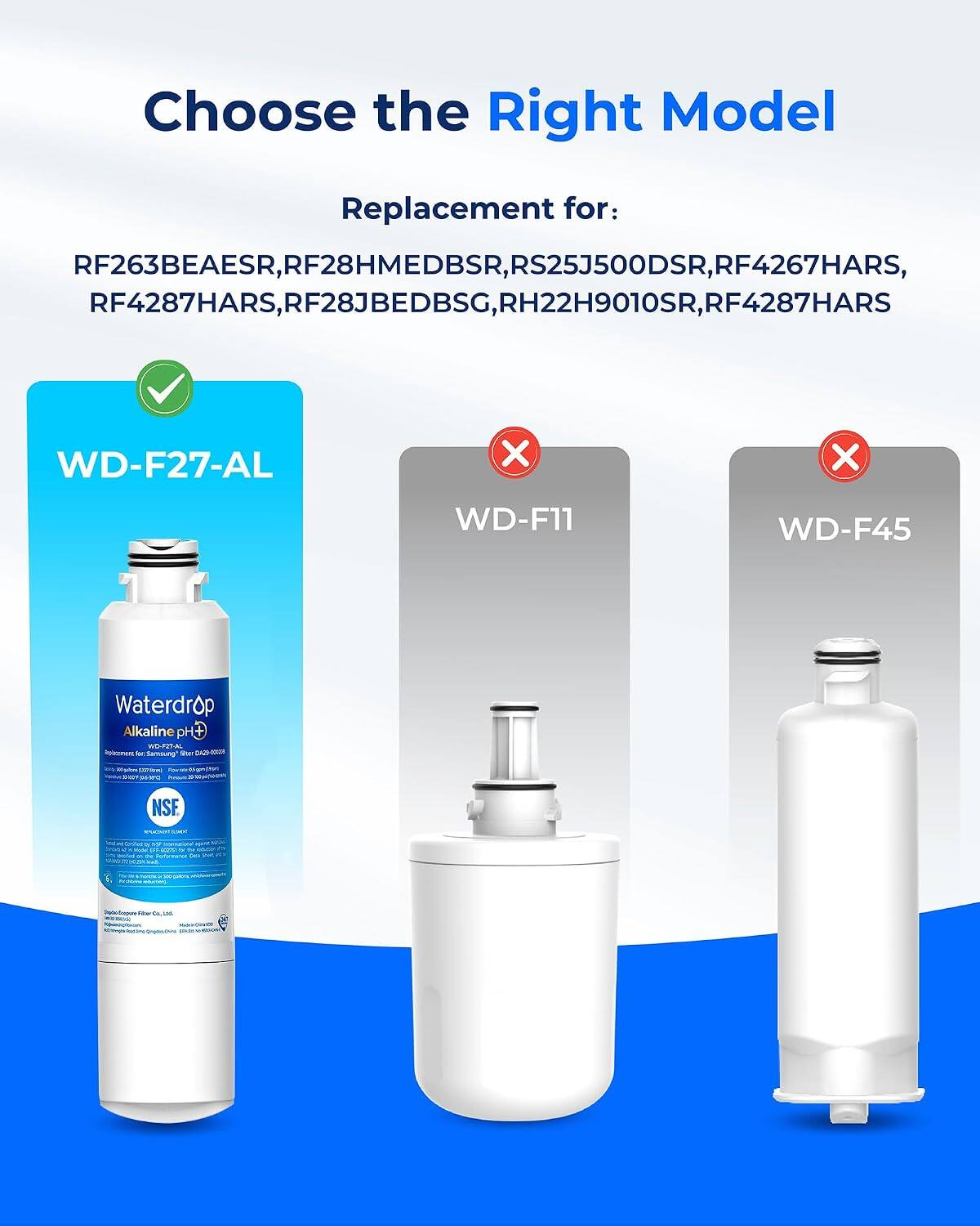 Choose the Right Model Replacement for: RF263BEAESR, 263BEAESR, RF28HMEDBSR, RS25J500DSR, RF4267HARS, RF28HMEDBSR, RS25J500DSR, RF4267HARS, RF4287HARS, RF28JBEDBSG, RH22H9010SR, RF4287HARS

WD-F27-AL X WD-F11 X WD-F45 Waterdrop Alkaline C