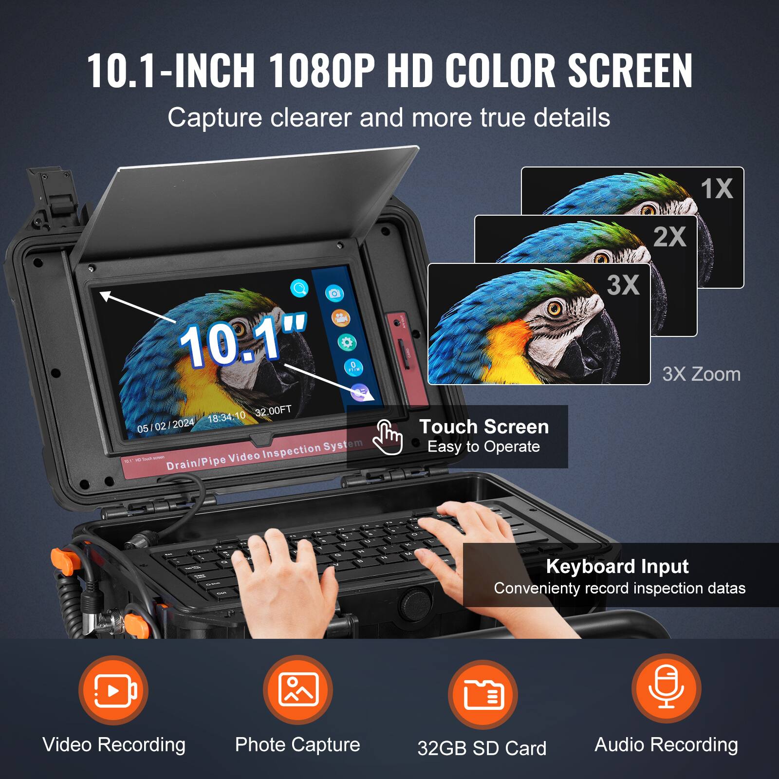 10.1-INCH 1080P HD COLOR SCREEN  
Capture clearer and more true details  
1X 2X 10.1"  
1 32 32:00FT 18:34:10 05 02 2024  
Inspection System  
- - Video Drain/Pipe Touch Screen Easy to Operate  
3X 3X Zoom  
- - - - - -  
Keyboard Input Conveniently record inspection data  
Video Recording  
Photo Capture  
32GB SD Card  
Audio Recording