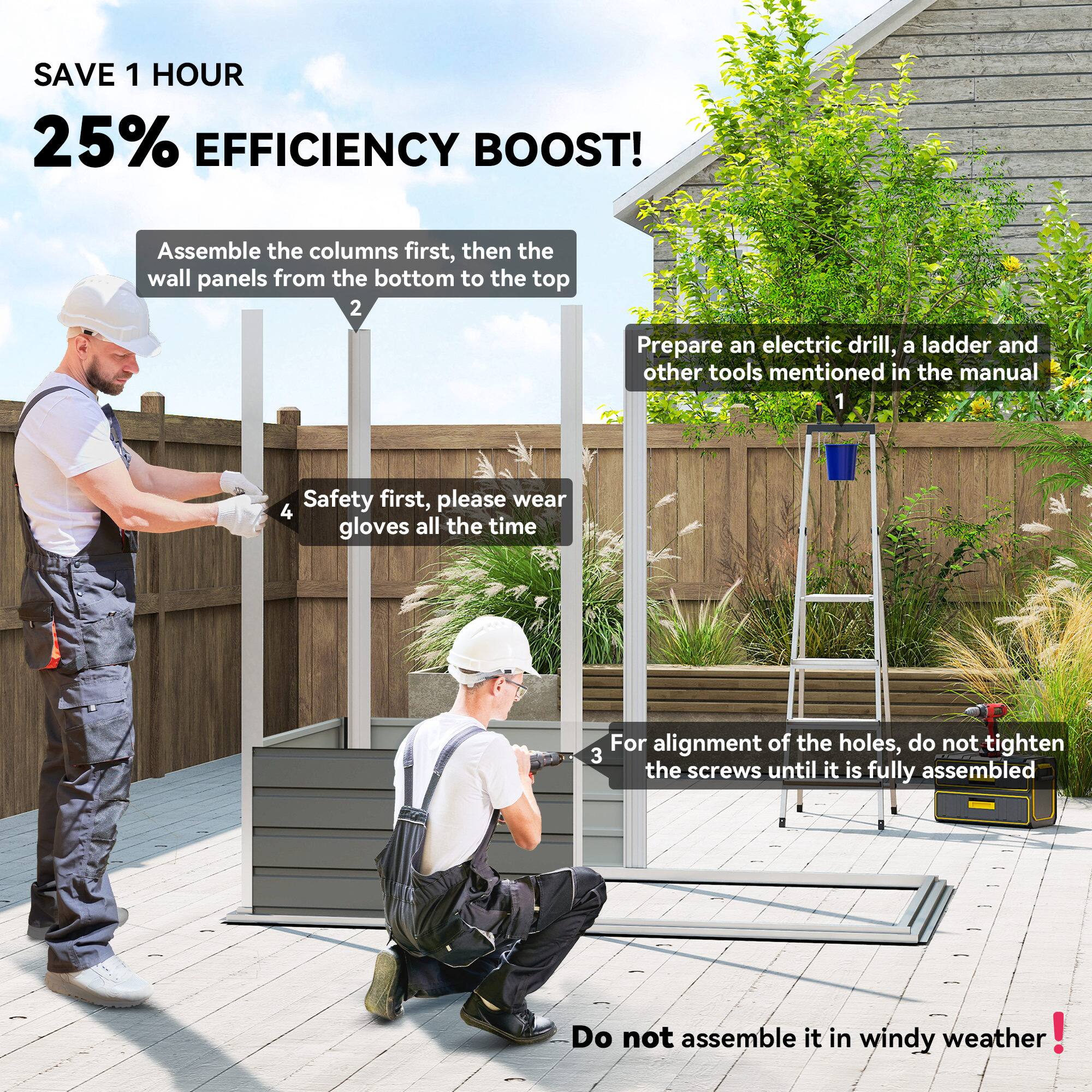 SAVE 1 HOUR  
25% EFFICIENCY BOOST!

1. Prepare an electric drill, a ladder, and other tools mentioned in the manual.
2. Assemble the columns first, then the wall panels from the bottom to the top.
3. For alignment of the holes, do not tighten the screws until it is fully assembled.
4. Safety first, please wear gloves all the time.
5. Do not assemble it in windy weather!
