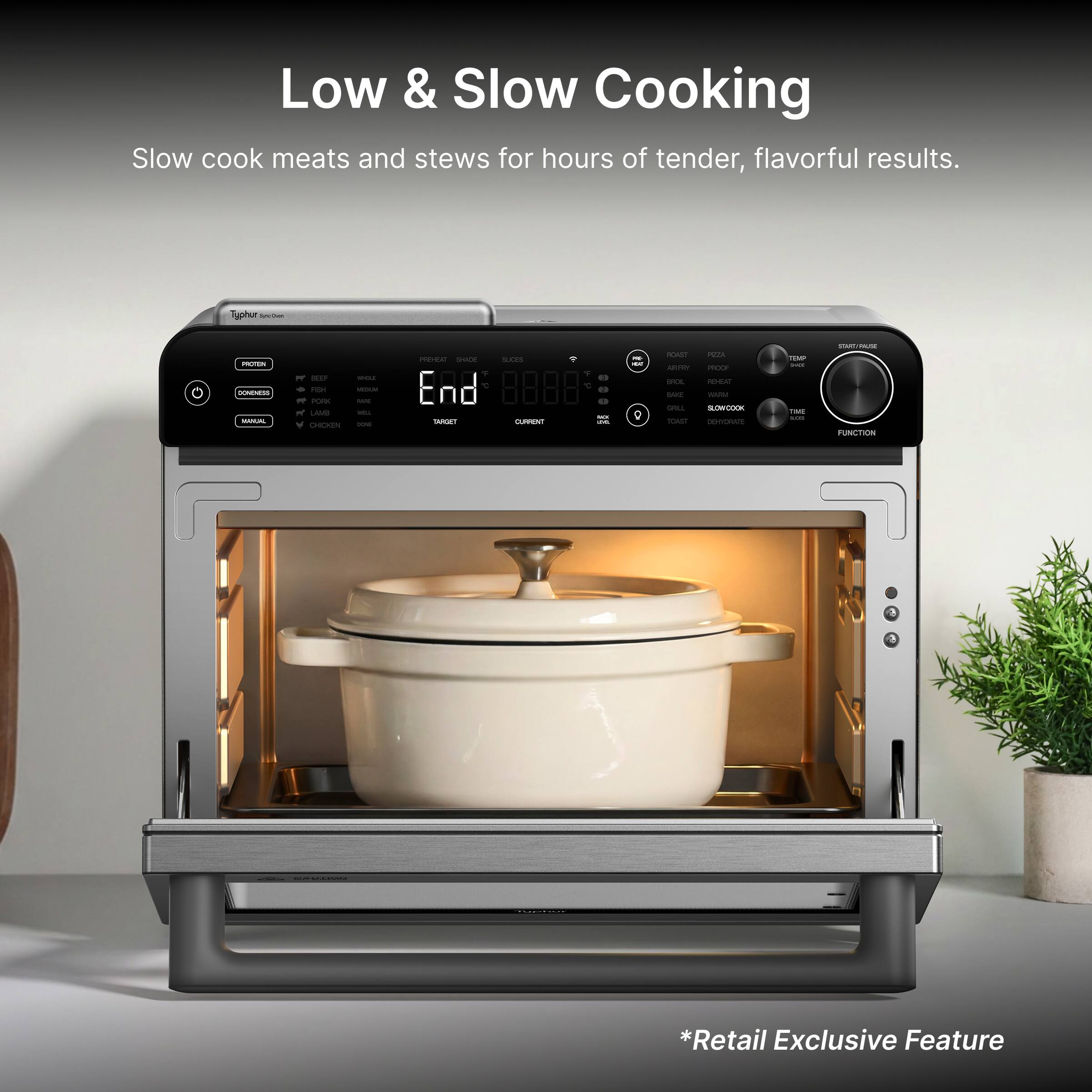 Low & Slow Cooking  
Slow cook meats and stews for hours of tender, flavorful results.  

*Retail Exclusive Feature