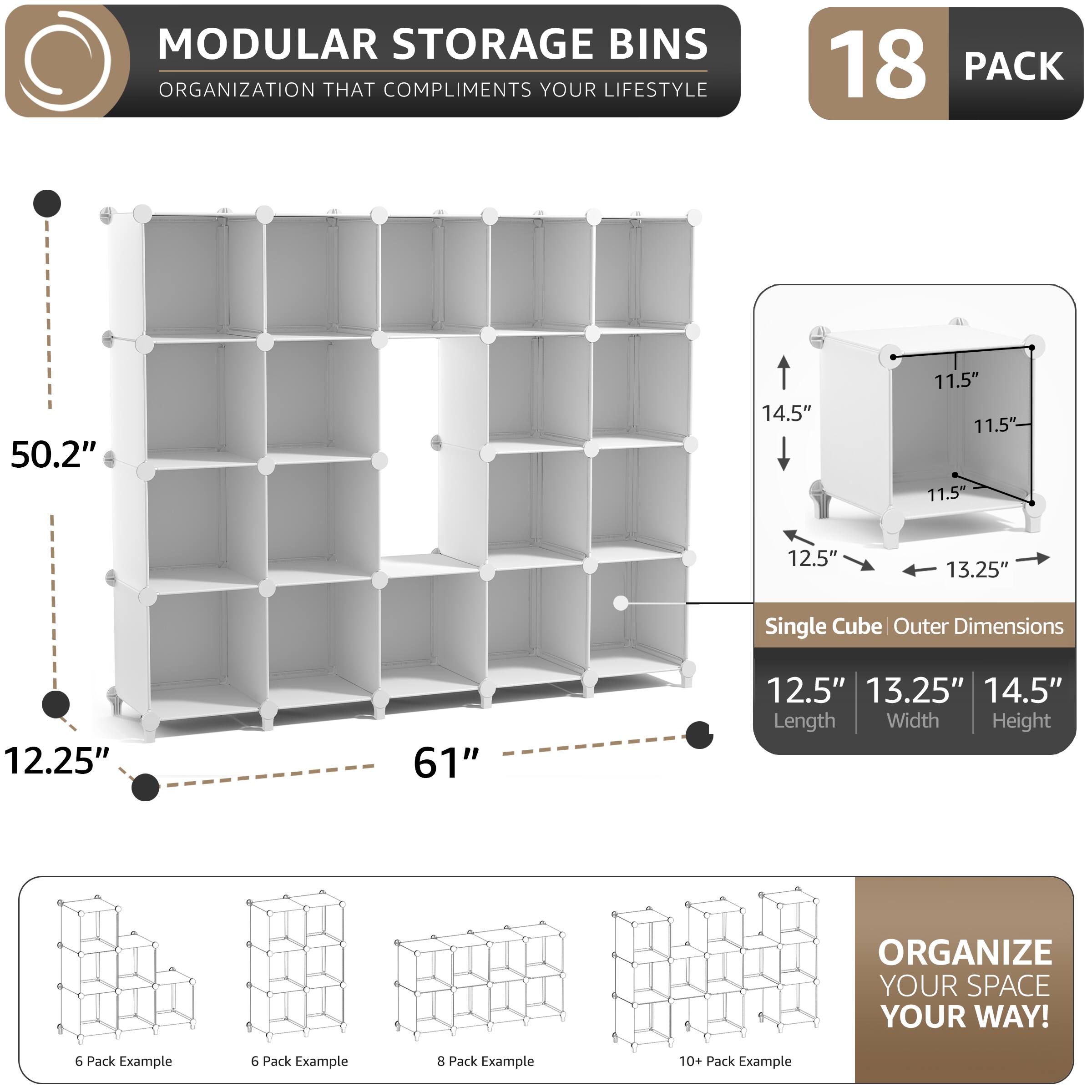 MODULAR STORAGE BINS  
ORGANIZATION THAT COMPLIMENTS YOUR LIFESTYLE  

18 PACK  

50.2" 14.5" 11.5" 11.5" 11.5" 12.5" 13.25"  
Single Cube Outer Dimensions  
12.25" 61" 12.5" 13.25" 14.5"  
Length Width Height  

ORGANIZE YOUR SPACE YOUR WAY!  

6 Pack Example  
6 Pack Example  
8 Pack Example  
10+ Pack Example