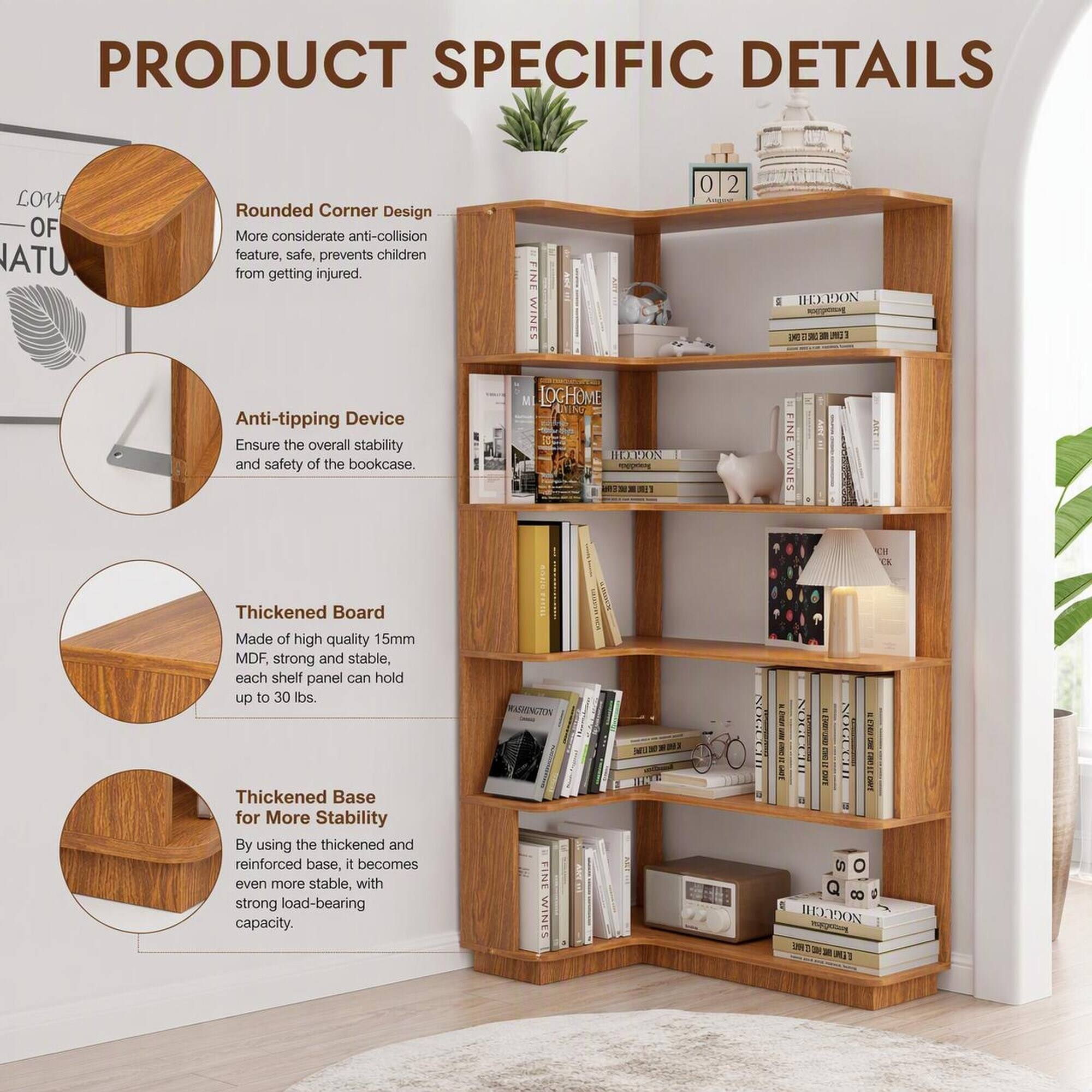 PRODUCT SPECIFIC DETAILS

- Rounded Corner Design
  - More considerate anti-collision feature, safe, prevents children from getting injured.

- Anti-tipping Device
  - Ensure the overall stability and safety of the bookcase.

- Thickened Board
  - Made of high quality 15mm MDF, strong and stable, each shelf panel can hold up to 30 lbs.

- Thickened Base for More Stability
  - By using the thickened and reinforced base, it becomes even more stable, with strong load-bearing capacity.