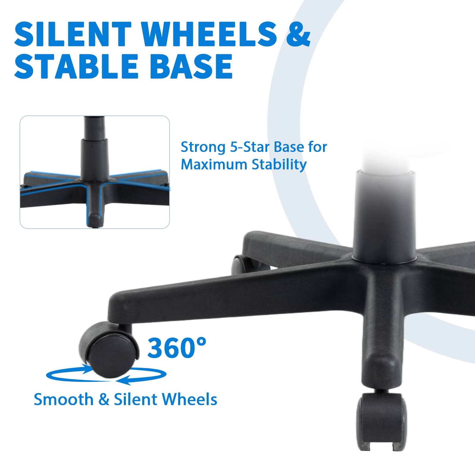 SILENT WHEELS & STABLE BASE

Strong 5-Star Base for Maximum Stability

360° Smooth & Silent Wheels