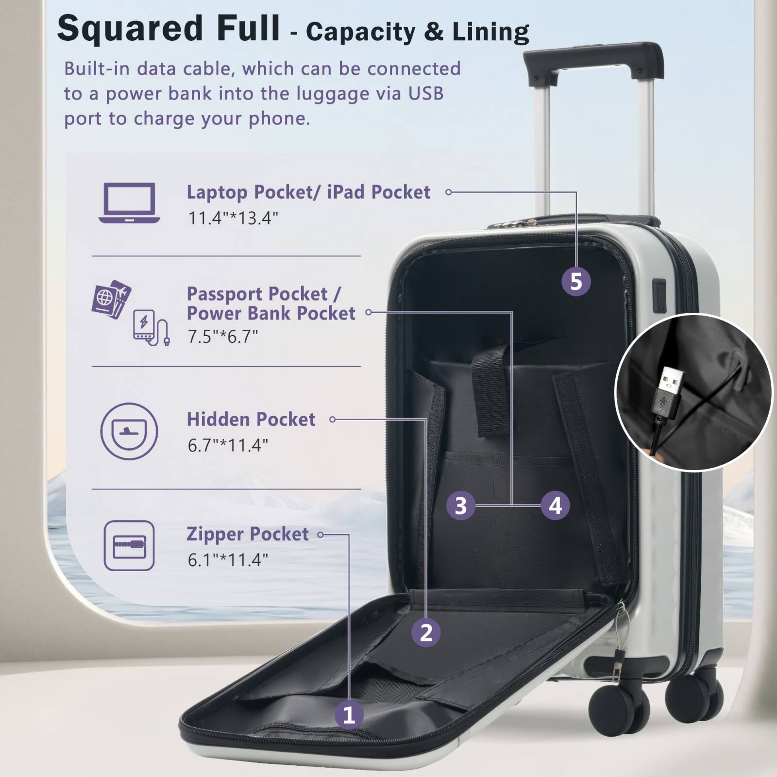 Squared Full - Capacity & Lining

Built-in data cable, which can be connected to a power bank into the luggage via USB port to charge your phone.

- Laptop Pocket/ iPad Pocket: 11.4" x 13.4"
- Passport Pocket/ Power Bank Pocket: 7.5" x 6.7"
- Hidden Pocket: 6.7" x 11.4"
- Zipper Pocket: 6.1" x 11.4"