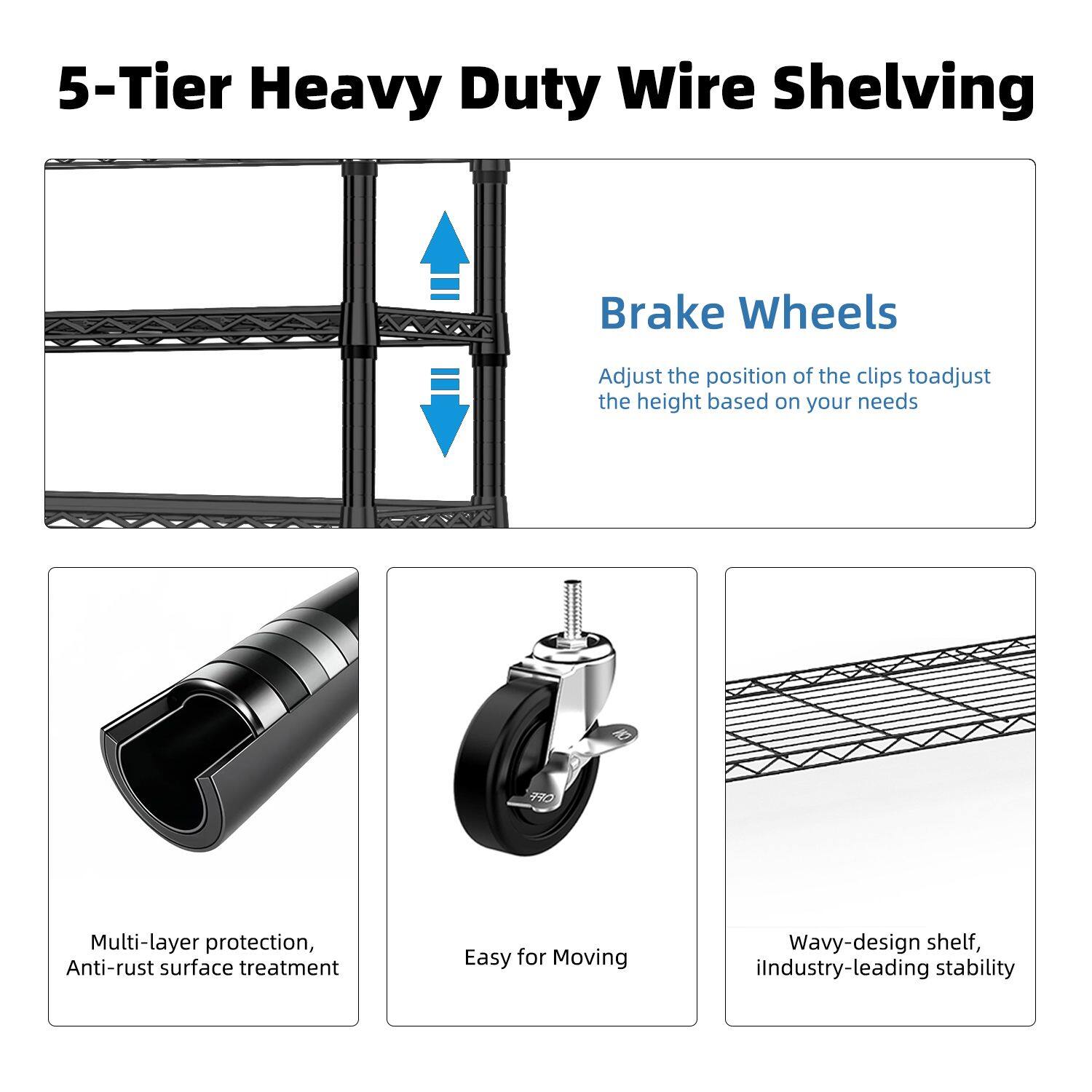 5-Tier Heavy Duty Wire Shelving

Brake Wheels
Adjust the position of the clips to adjust the height based on your needs

Multi-layer protection, Anti-rust surface treatment

Easy for Moving

Wavy-design shelf, industry-leading stability
