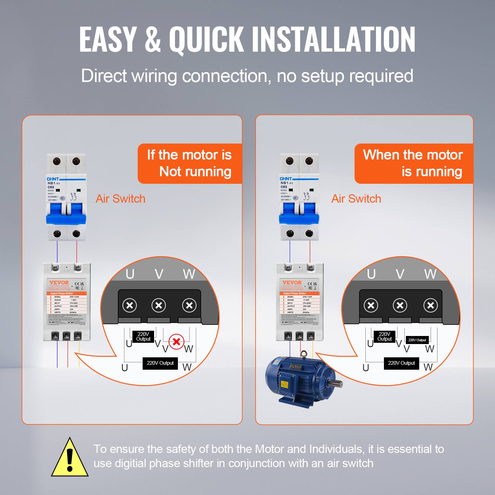 EASY & QUICK INSTALLATION  
Direct wiring connection, no setup required

CHNT N31.45 AT C63

If the motor is Not running  
Air Switch  
CHNT NO1 La C63 - KOVE COOKIE -

When the motor is running  
Air Switch  
VEVOR CES

U V W  
VEVOR CE&  
U V W

Digital PODE VIAW - - - - MY - - - APT -  
X  
Data Prom - - 2018 - -- - - - - IN  
X  
220V Output  
X  
220V Output  
220/Output W  
220V Output  
220V Output

!  
To ensure the safety of both the Motor and Individuals, it is essential to use digital phase shifter in conjunction with an air switch
