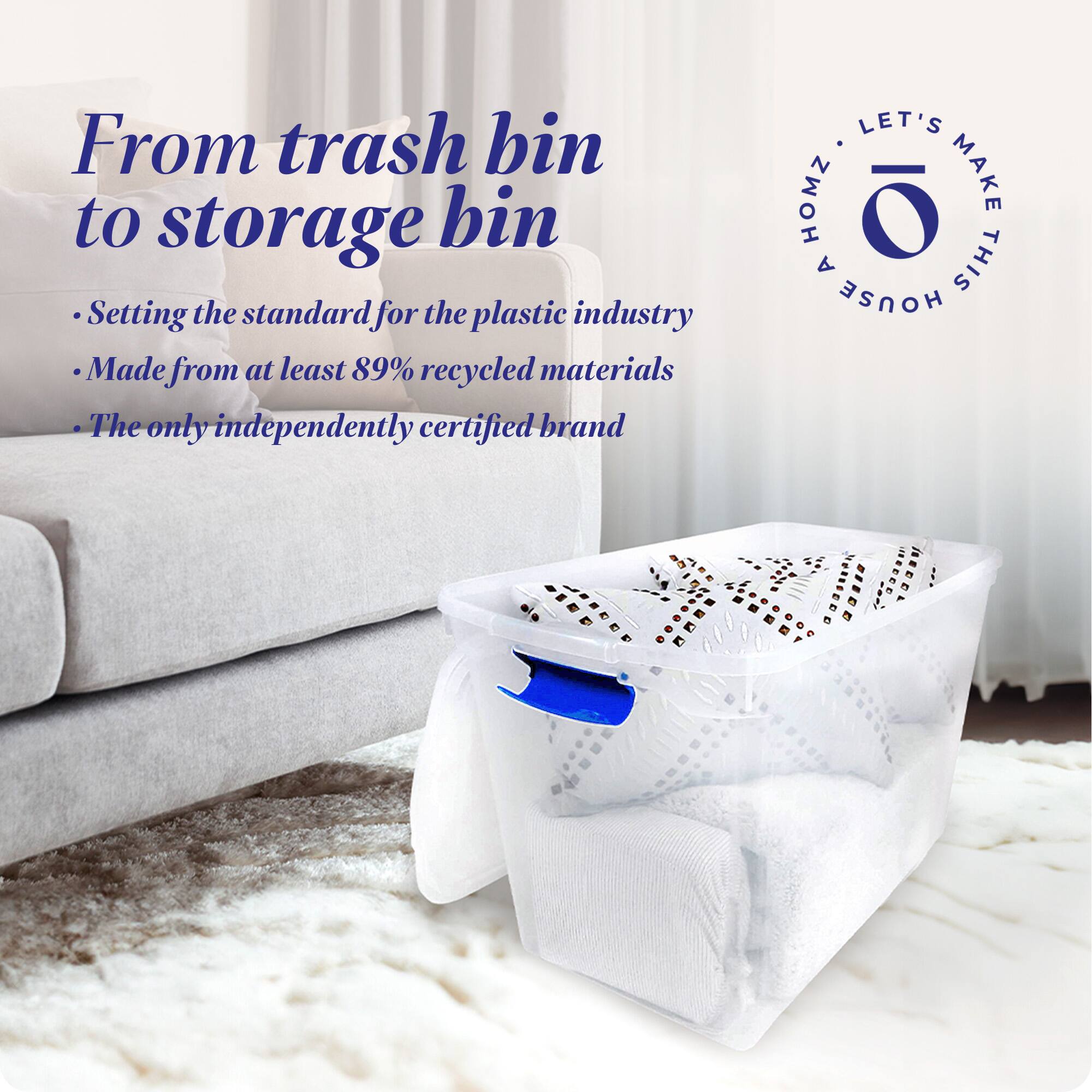 From trash bin to storage bin

- Setting the standard for the plastic industry
- Made from at least 89% recycled materials
- The only independently certified brand

LET'S MAKE THIS HOUSE