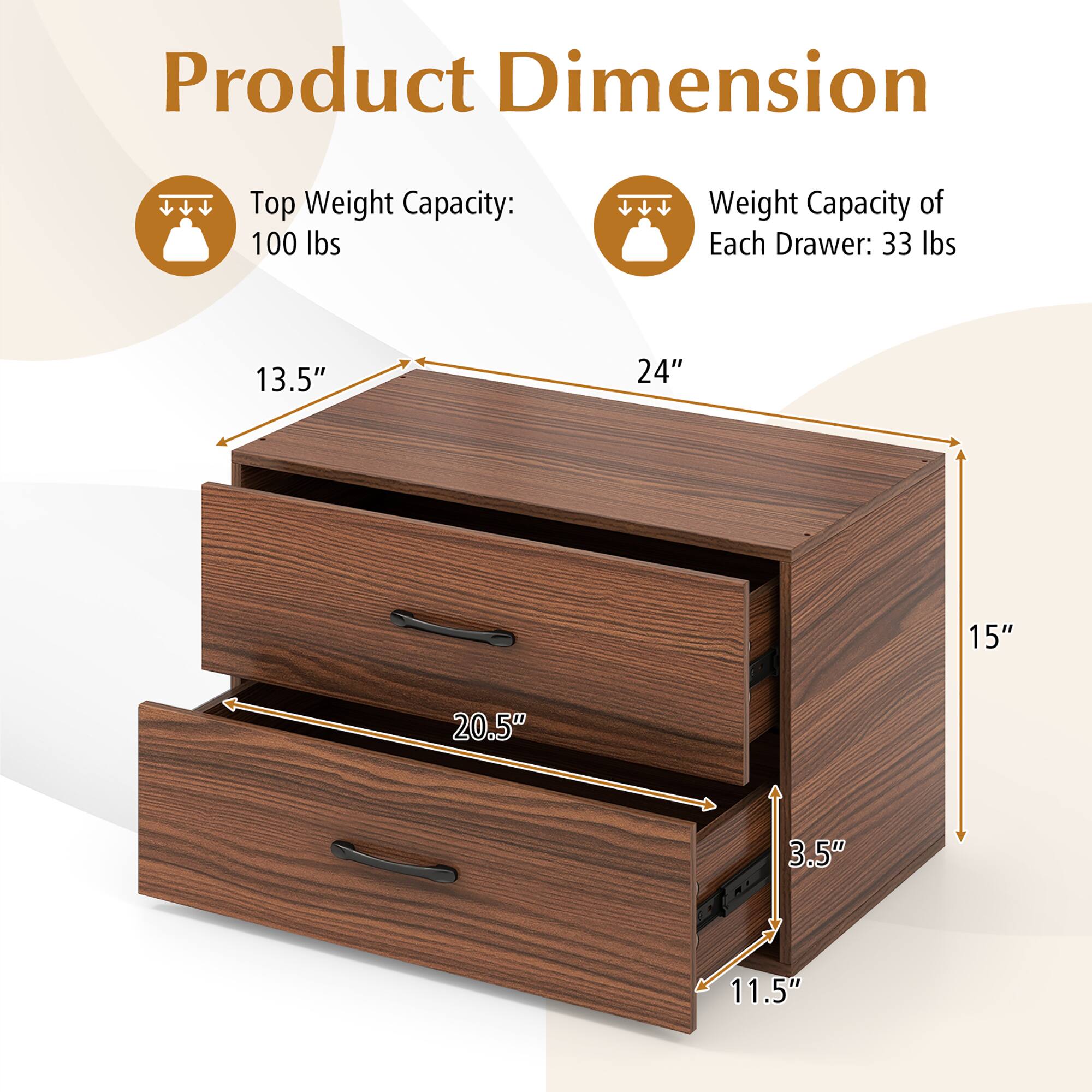 Product Dimension

Top Weight Capacity: 100 lbs

Weight Capacity of Each Drawer: 33 lbs

Dimensions:
- Width: 24"
- Depth: 15"
- Height: 13.5"
- Drawer Height: 3.5"
- Drawer Depth: 11.5"
- Drawer Width: 20.5"