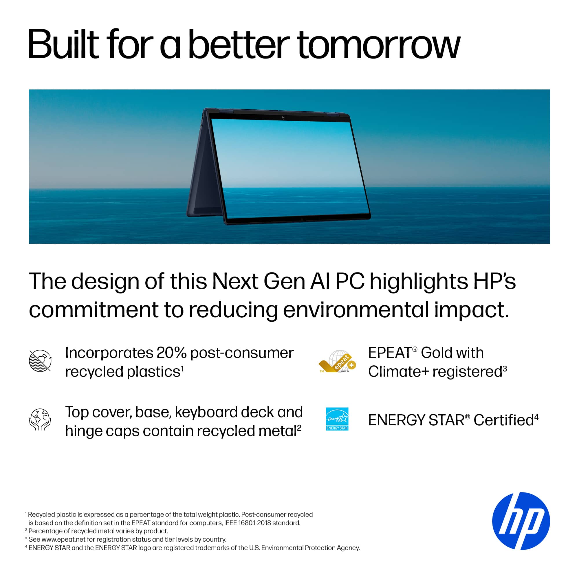 Built for a better tomorrow, the design of this Next Gen AI PC highlights HP's commitment to reducing environmental impact. It incorporates 20% post-consumer recycled plastics and is EPEAT Gold with epeat K! Climate+ registered. The top cover, base, keyboard deck, and hinge caps contain recycled metal. The ENERGY STAR Certified product is also made with recycled plastic, expressed as a percentage of the total weight of plastic.