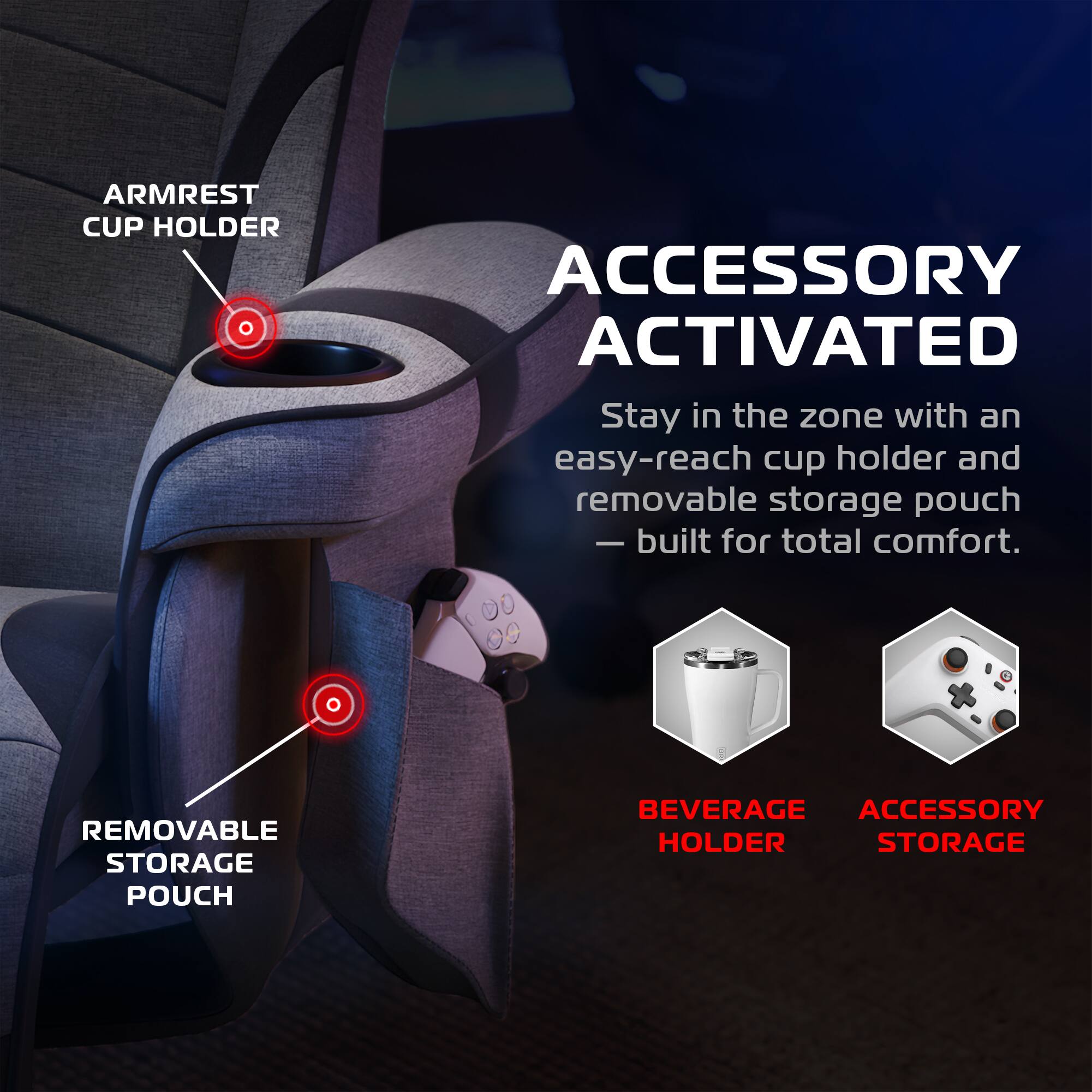 ARMREST CUP HOLDER  
ACCESSORY ACTIVATED  
Stay in the zone with an easy-reach cup holder and removable storage pouch - built for total comfort.  
REMOVABLE STORAGE POUCH  
BEVERAGE HOLDER  
ACCESSORY STORAGE
