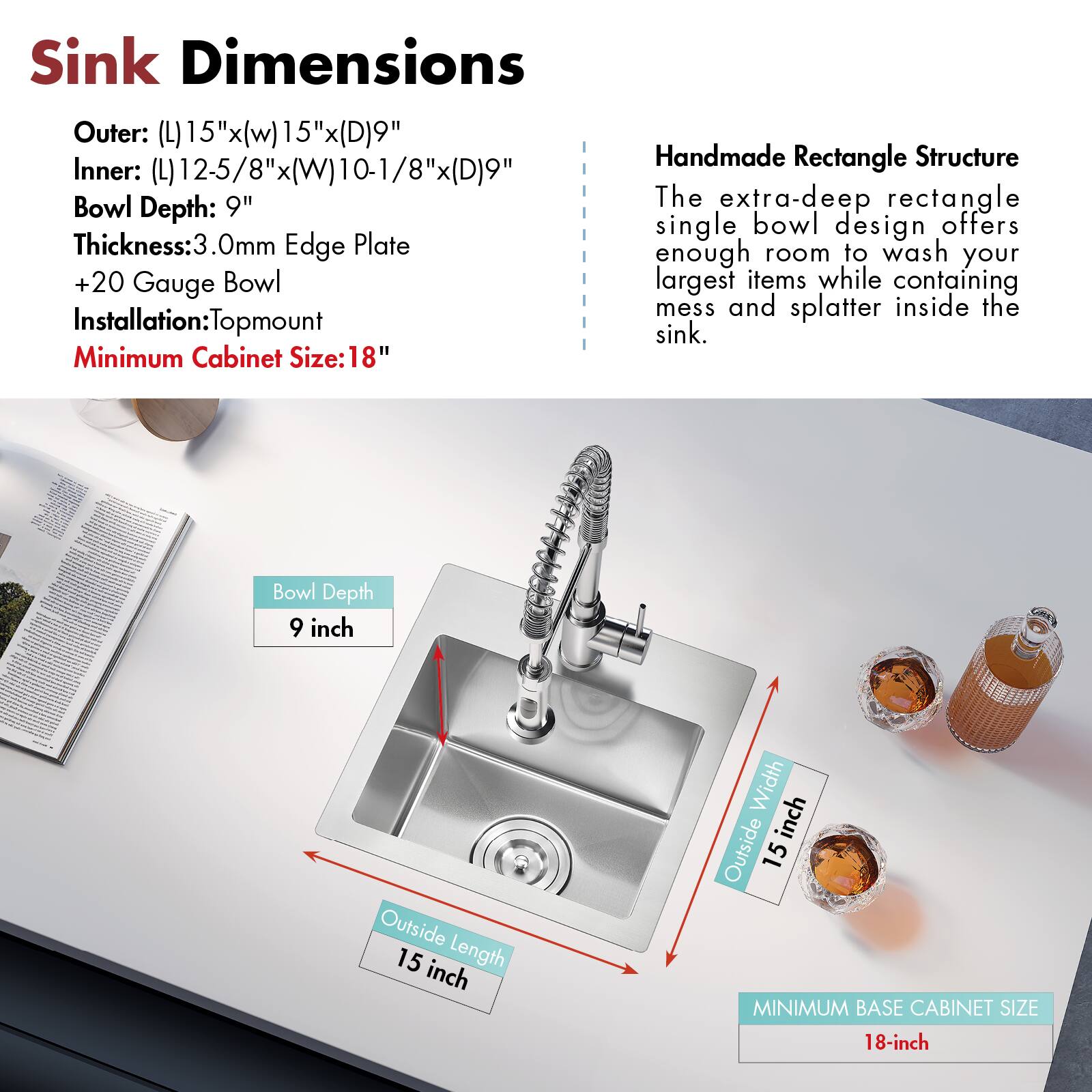 Sink Dimensions

Outer: (L) 15" x (W) 15" x (D) 9"
Inner: (L) 12-5/8" x (W) 10-1/8" x (D) 9"
Bowl Depth: 9"
Thickness: 3.0mm Edge Plate
+20 Gauge Bowl
Installation: Topmount
Minimum Cabinet Size: 18"

Handmade Rectangle Structure

The extra-deep rectangle single bowl design offers enough room to wash your largest items while containing mess and splatter inside the sink.

Bowl Depth: 9 inch
Outside Length: 15 inch
Outside Width: 15 inch
MINIMUM BASE CABINET SIZE: 18-inch