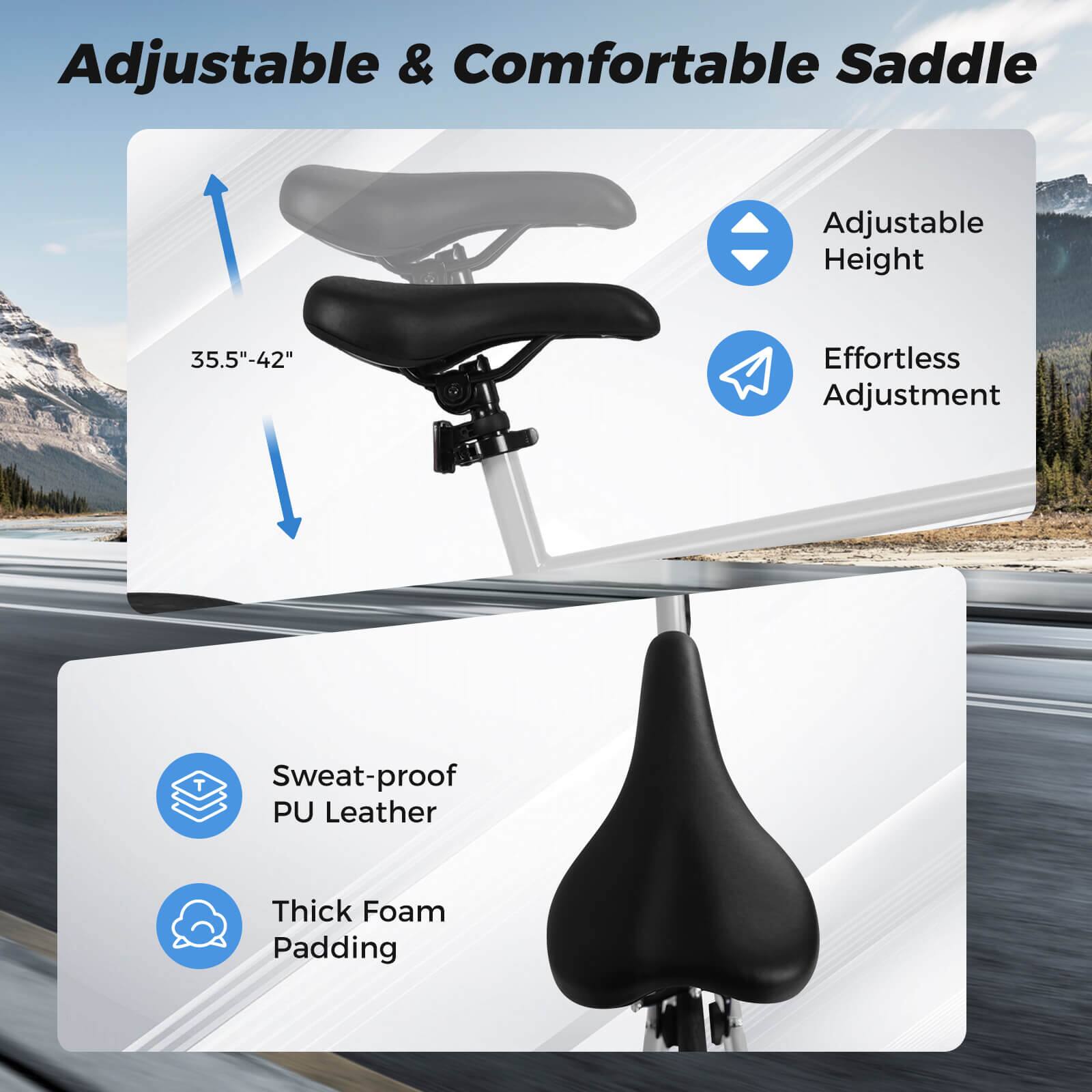 Adjustable & Comfortable Saddle  
Adjustable Height 35.5"-42"  
Effortless Adjustment  
Sweat-proof PU Leather  
Thick Foam Padding