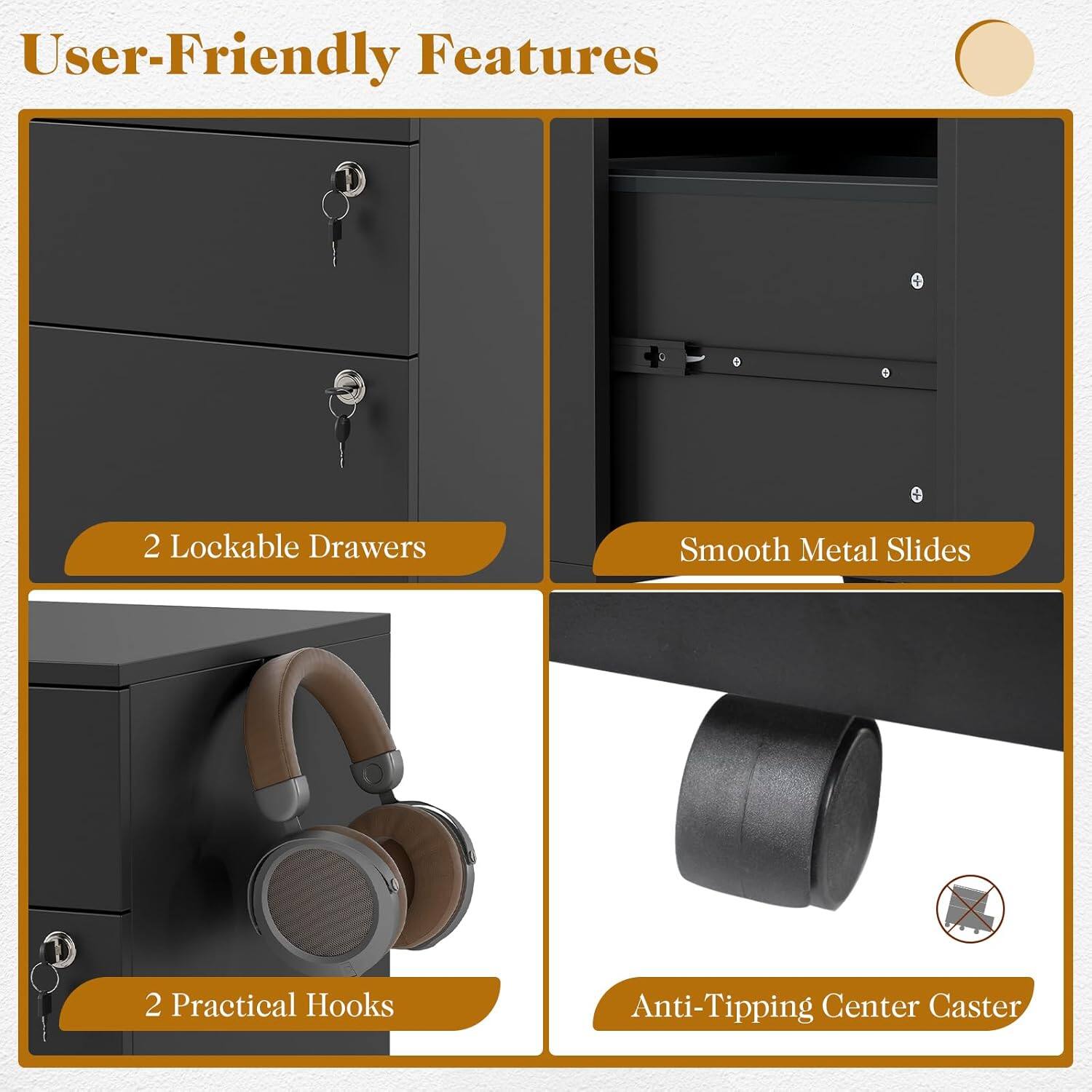 User-Friendly Features  
2 Lockable Drawers  
Smooth Metal Slides  
2 Practical Hooks  
Anti-Tipping Center Caster