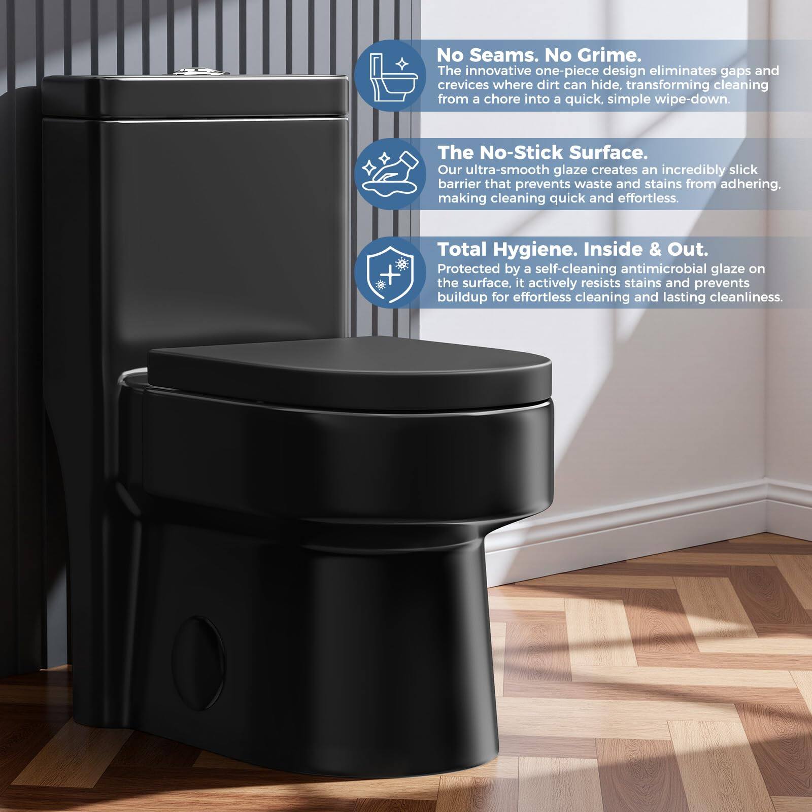 No Seams. No Grime.  
The innovative one-piece design eliminates gaps and crevices where dirt can hide, transforming cleaning from a chore into a quick, simple wipe-down.  

The No-Stick Surface.  
Our ultra-smooth glaze creates an incredibly slick barrier that prevents waste and stains from adhering, making cleaning quick and effortless.  

Total Hygiene. Inside & Out.  
Protected by a self-cleaning antimicrobial glaze on the surface, it actively resists stains and prevents buildup for effortless cleaning and lasting cleanliness.