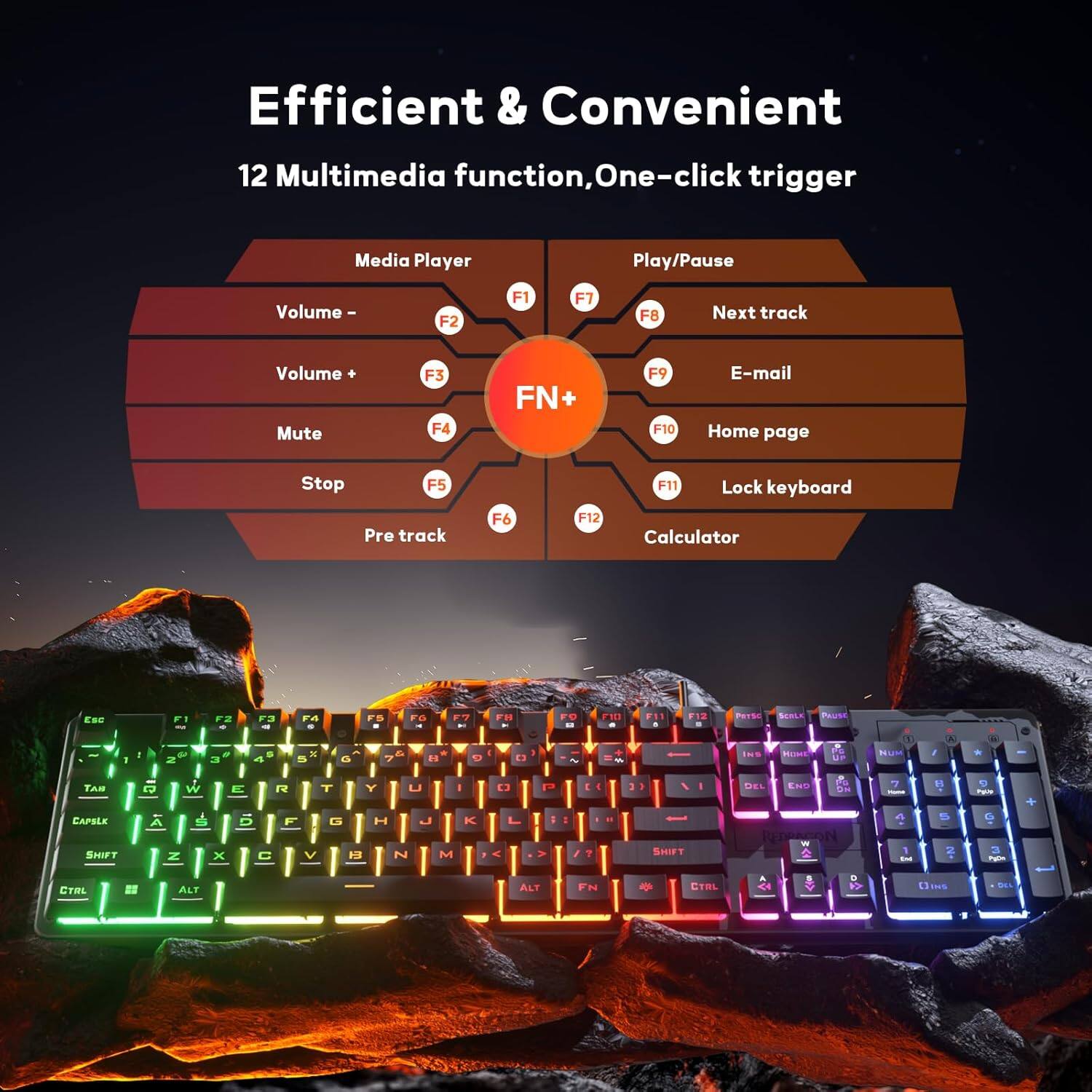 Efficient & Convenient  
12 Multimedia function, One-click trigger  

Media Player  
- Play/Pause: F1  
- Volume -: F2  
- Volume +: F3  
- Mute: F4  
- Stop: F5  
- Pre track: F6  
- Next track: F7  
- E-mail: F9  
- Home page: F10  
- Lock keyboard: F11  
- Calculator: F12  

FN +