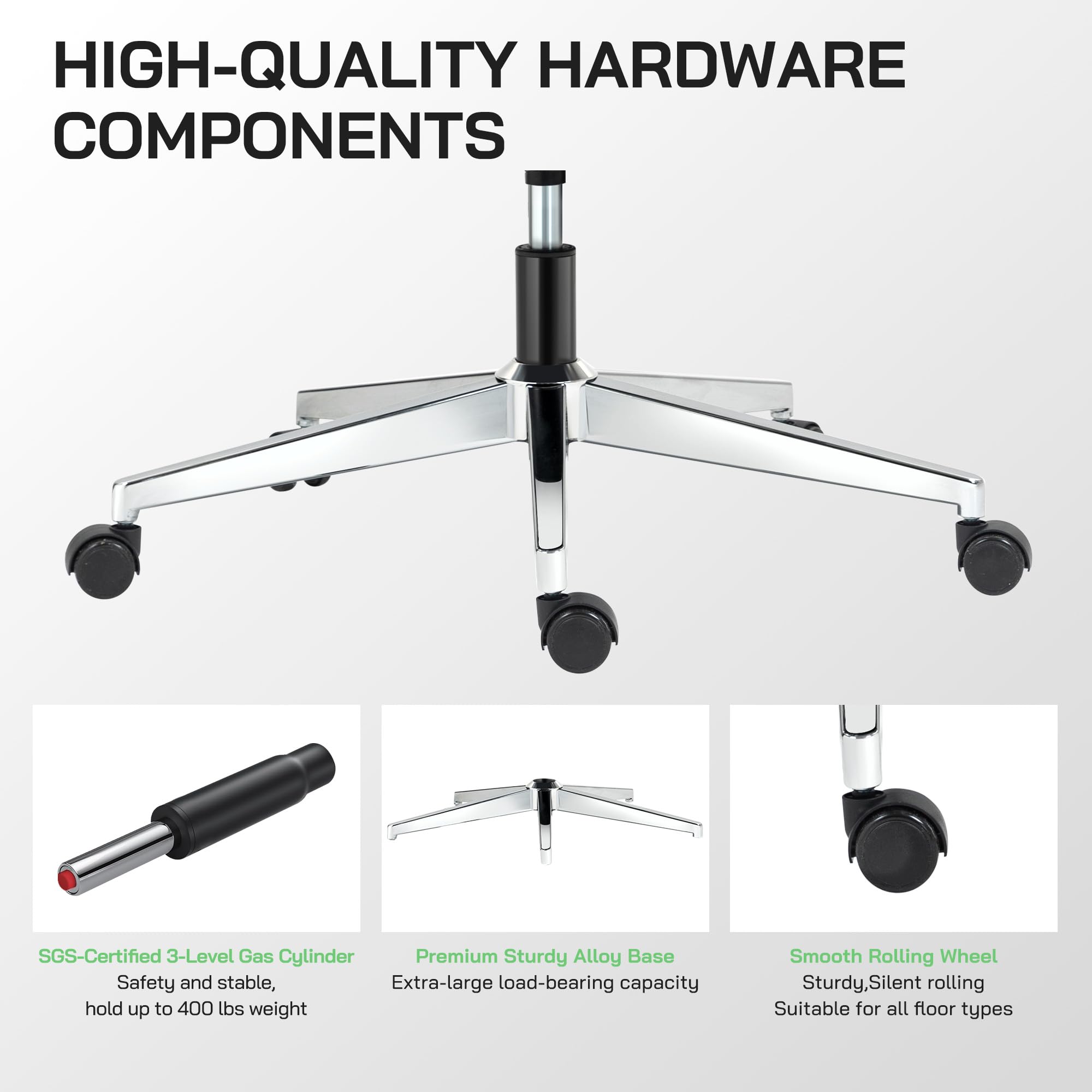 HIGH-QUALITY HARDWARE COMPONENTS

- SGS-Certified 3-Level Gas Cylinder
  - Safety and stable, hold up to 400 lbs weight

- Premium Sturdy Alloy Base
  - Extra-large load-bearing capacity

- Smooth Rolling Wheel
  - Sturdy, Silent rolling
  - Suitable for all floor types