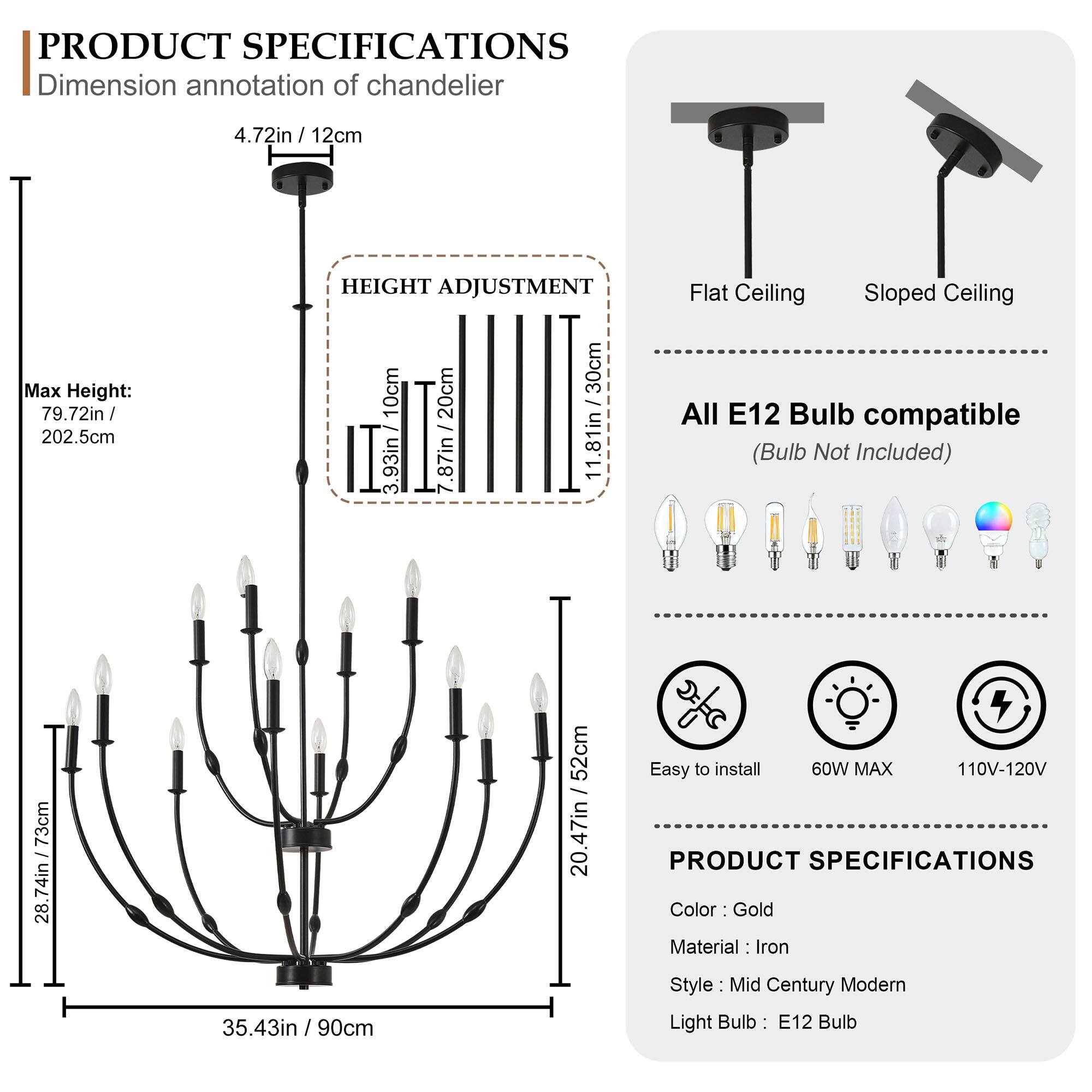 **PRODUCT SPECIFICATIONS**

**Dimension annotation of chandelier**  
- 4.72in / 12cm  
- Max Height: 79.72in / 202.5cm  

**HEIGHT ADJUSTMENT**  
- 10cm / 3.93in  
- 20cm / 7.87in  
- 30cm / 11.81in  

**Flat Ceiling**  
- 28.74in / 73cm  
- 20.47in / 52cm  

**Sloped Ceiling**  
- 20.47in / 52cm  

**All E12 Bulb compatible**  
- (Bulb Not Included)  

**Easy to install**  
- 60W MAX  
- 110V-120V  

**PRODUCT SPECIFICATIONS**  
- Color: Gold  
- Material: Iron  
- Style: Mid Century Modern  
- Light Bulb: E12 Bulb