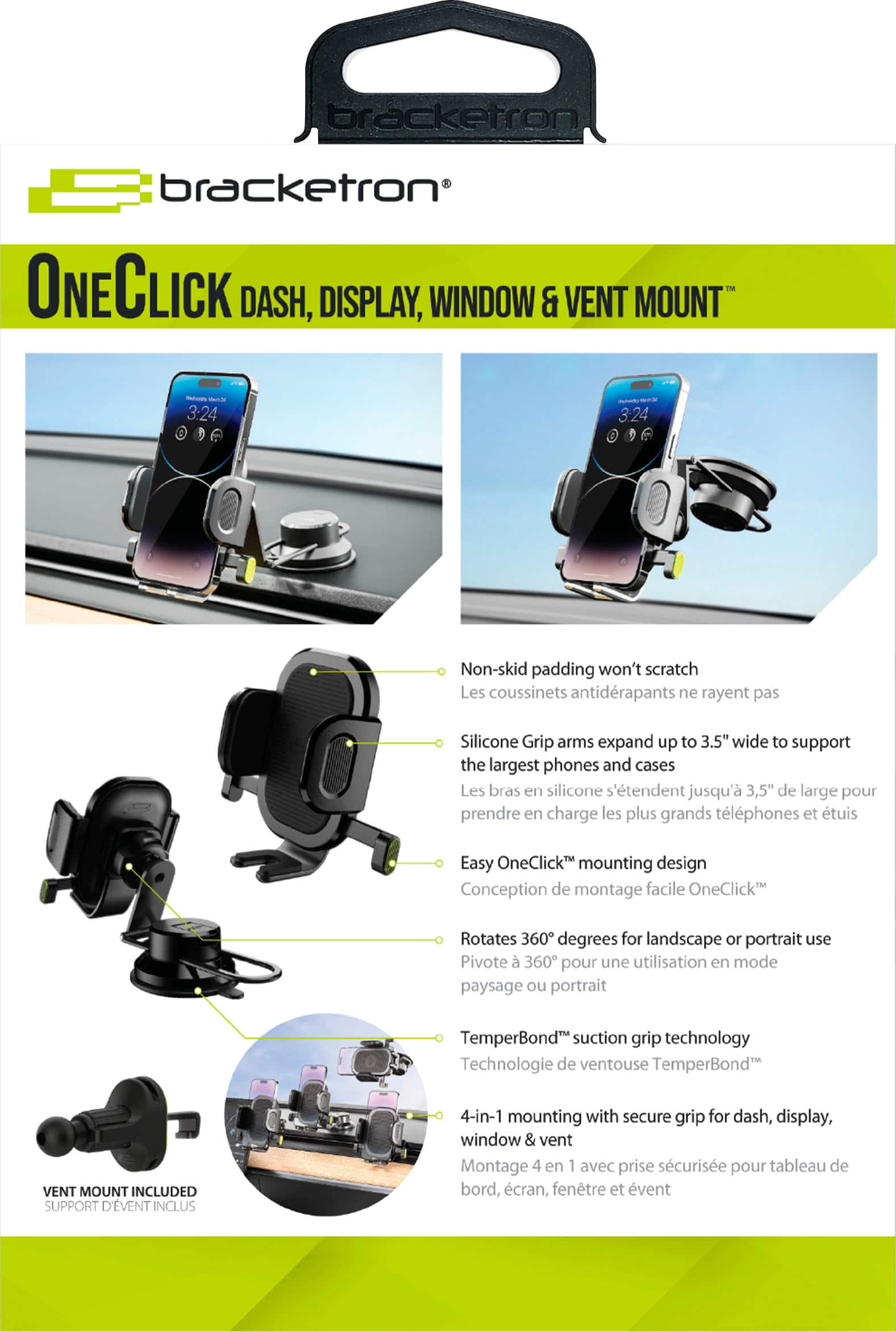 bracketron ONECLICK DASH, DISPLAY, WINDOW & VENT MOUNT 1M - 3:24 - 3:24 Non-skid padding won't scratch Les coussinets antidrapants ne rayent pas Silicone Grip arms expand up to 3.5" wide to support the largest phones and cases Les bras en silicone s'tendent jusqu' 3,5" de large pour prendre en charge les plus grands tlphones et tuis Easy OneClick mounting design Conception de montage facile OneClick Rotates 360 degrees for landscape or portrait use Pivote 360 pour une utilisation en mode paysage ou portrait TemperBond suction grip technology Technologie de ventouse TemperBond VENT MOUNT INCLUDED SUPPORT D'VENT INCLUS 4-in-1 mounting with secure grip for dash, display, window & vent Montage 4 en 1 avec prise scurise pour tableau de bord, cran, fentre et vent