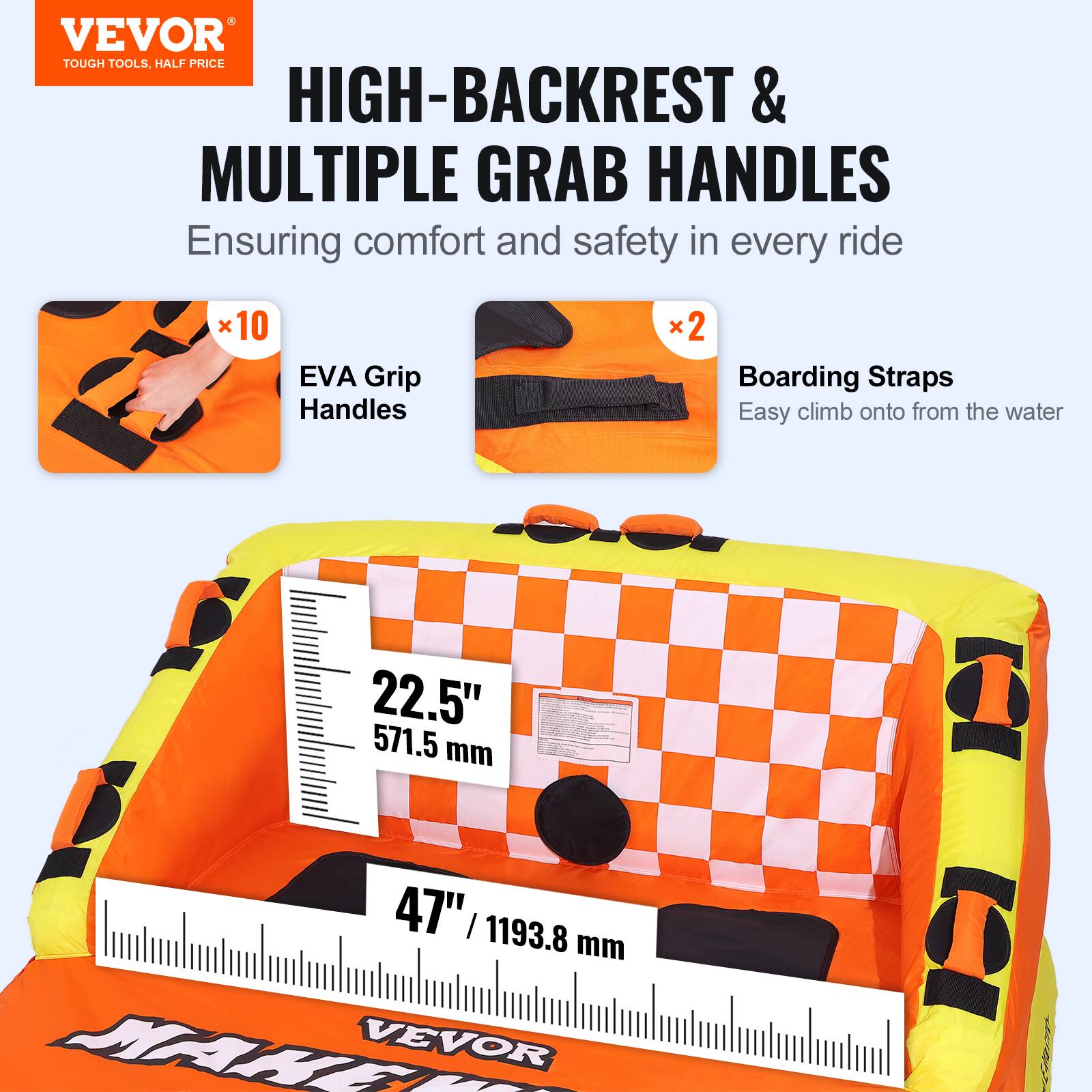 VEVOR TOUGH TOOLS, HALF PRICE HIGH-BACKREST & MULTIPLE GRAB HANDLES Ensuring comfort and safety in every ride x10 EVA Grip Handles x2 Boarding Straps Easy climb onto from the water 22.5" 571.5 mm 47" 1193.8 mm MAKE VEVOR