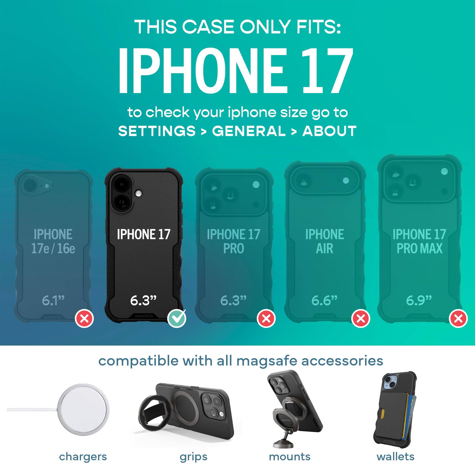 THIS CASE ONLY FITS: IPHONE 17  
to check your iphone size go to SETTINGS > GENERAL > ABOUT

IPHONE 17e/16e  
IPHONE 17  
IPHONE 17 PRO  
IPHONE AIR  
IPHONE 17 PRO MAX

6.1"  
6.3"  
6.3"  
6.6"  
6.9"  

compatible with all mag safe accessories  
chargers  
grips  
mounts  
wallets