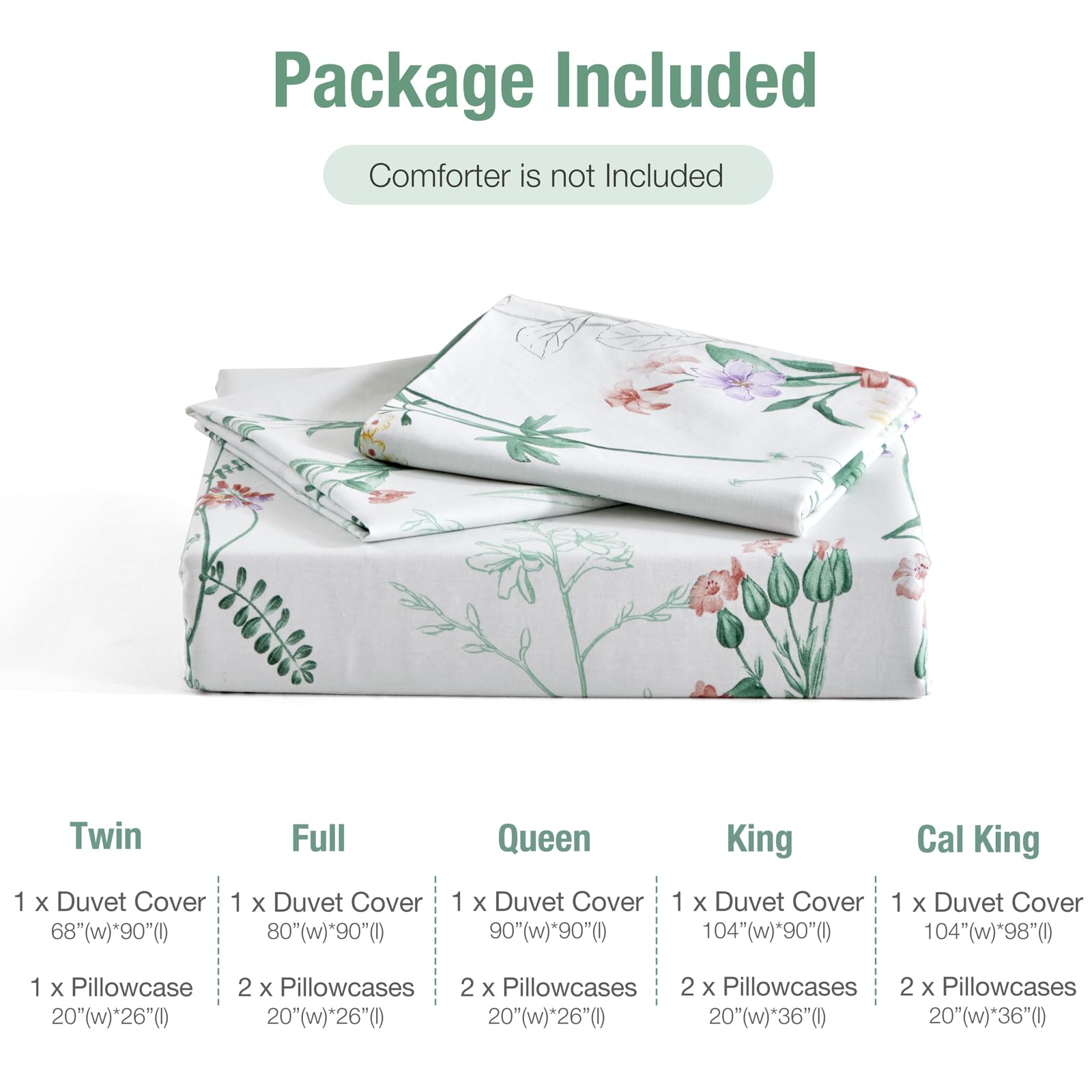 Package Included  
Comforter is not Included

Twin  
1 x Duvet Cover 68"(w)*90"(l)  
1 x Pillowcase 20"(w)*26"(l)

Full  
1 x Duvet Cover 80"(w)*90"(l)  
2 x Pillowcases 20"(w)*26"(l)

Queen  
1 x Duvet Cover 90"(w)*90"(l)  
2 x Pillowcases 20"(w)*26"(l)

King  
1 x Duvet Cover 104"(w)*90"(l)  
2 x Pillowcases 20"(w)*36"(l)

Cal King  
1 x Duvet Cover 104"(w)*98"(l)  
2 x Pillowcases 20"(w)*36"(l)