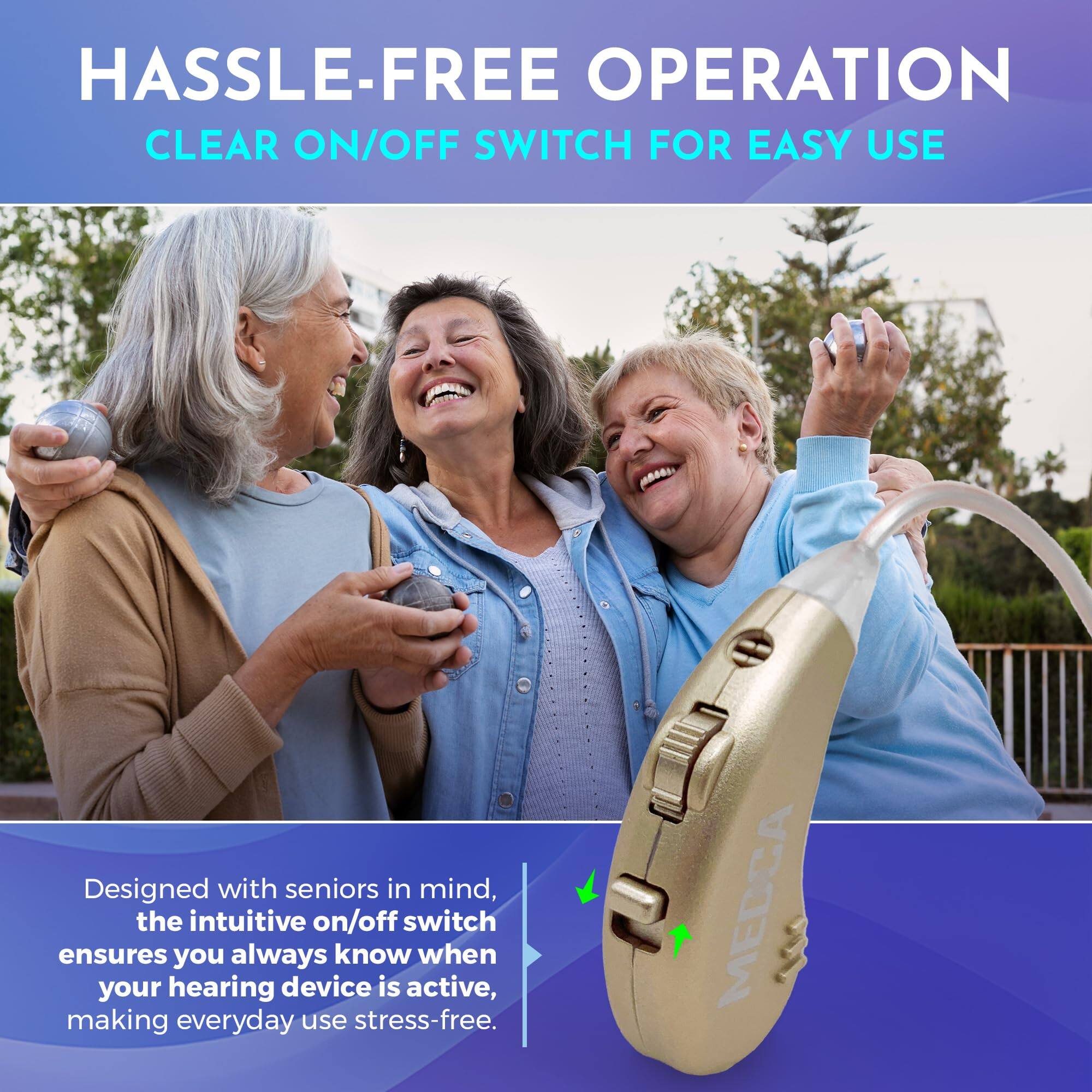 HASSLE-FREE OPERATION  
CLEAR ON/OFF SWITCH FOR EASY USE  

Designed with seniors in mind, the intuitive on/off switch ensures you always know when your hearing device is active, making everyday use stress-free.