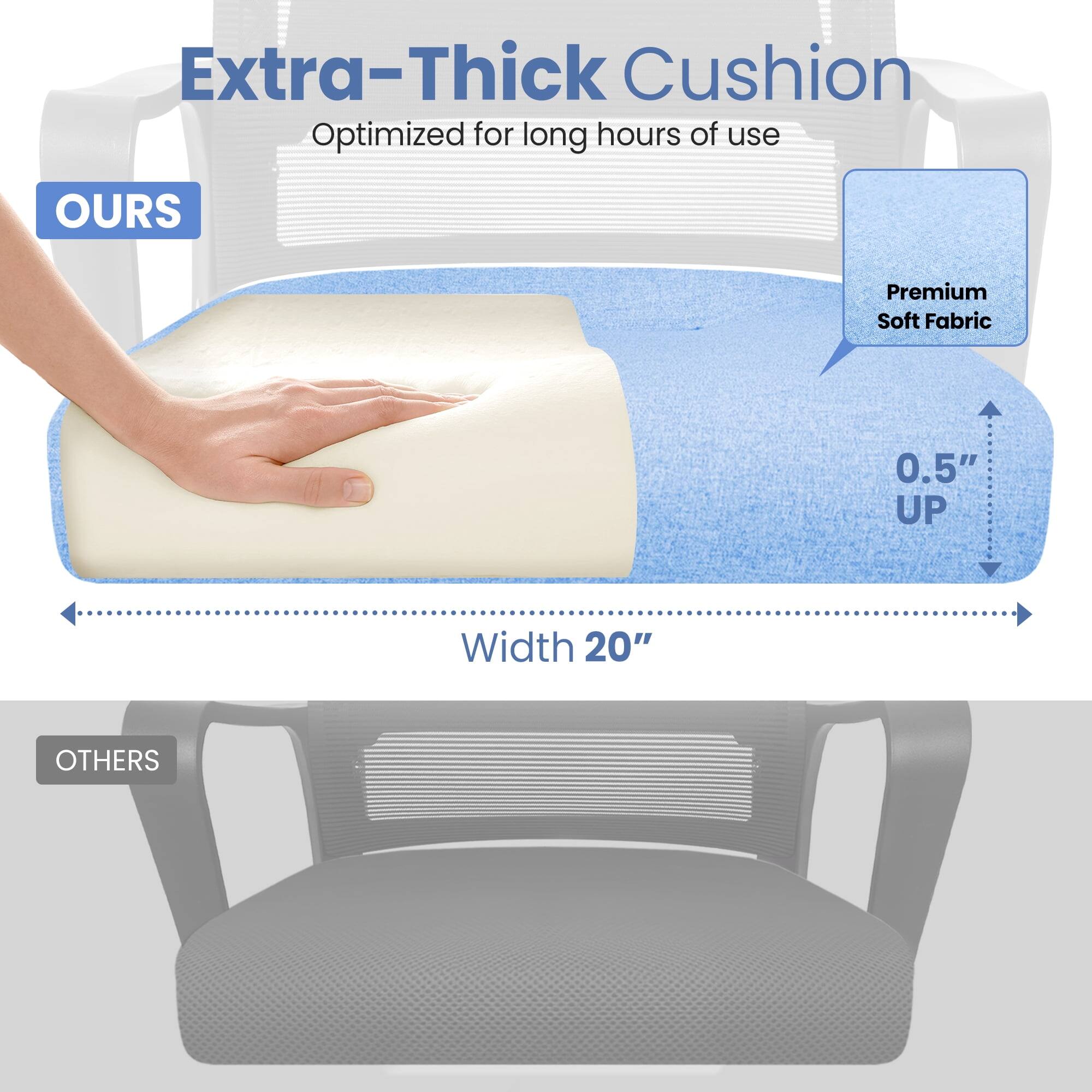 Extra-Thick Cushion  
Optimized for long hours of use  

OURS  
Premium Soft Fabric  
0.5" UP  
Width 20"  

OTHERS